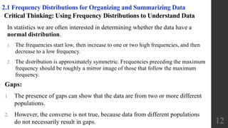 Critical Thinking: Using Frequency Distributions to Understand Data
In statistics we are often interested in determining whether the data have a
normal distribution.
1. The frequencies start low, then increase to one or two high frequencies, and then
decrease to a low frequency.
2. The distribution is approximately symmetric. Frequencies preceding the maximum
frequency should be roughly a mirror image of those that follow the maximum
frequency.
12
2.1 Frequency Distributions for Organizing and Summarizing Data
Gaps:
1. The presence of gaps can show that the data are from two or more different
populations.
2. However, the converse is not true, because data from different populations
do not necessarily result in gaps.
 