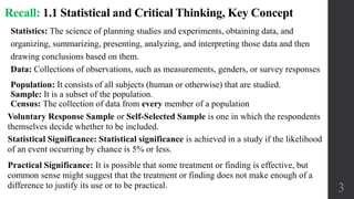 Population: It consists of all subjects (human or otherwise) that are studied.
Sample: It is a subset of the population.
Census: The collection of data from every member of a population
3
Recall: 1.1 Statistical and Critical Thinking, Key Concept
Voluntary Response Sample or Self-Selected Sample is one in which the respondents
themselves decide whether to be included.
Statistics: The science of planning studies and experiments, obtaining data, and
organizing, summarizing, presenting, analyzing, and interpreting those data and then
drawing conclusions based on them.
Data: Collections of observations, such as measurements, genders, or survey responses
Statistical Significance: Statistical significance is achieved in a study if the likelihood
of an event occurring by chance is 5% or less.
Practical Significance: It is possible that some treatment or finding is effective, but
common sense might suggest that the treatment or finding does not make enough of a
difference to justify its use or to be practical.
 