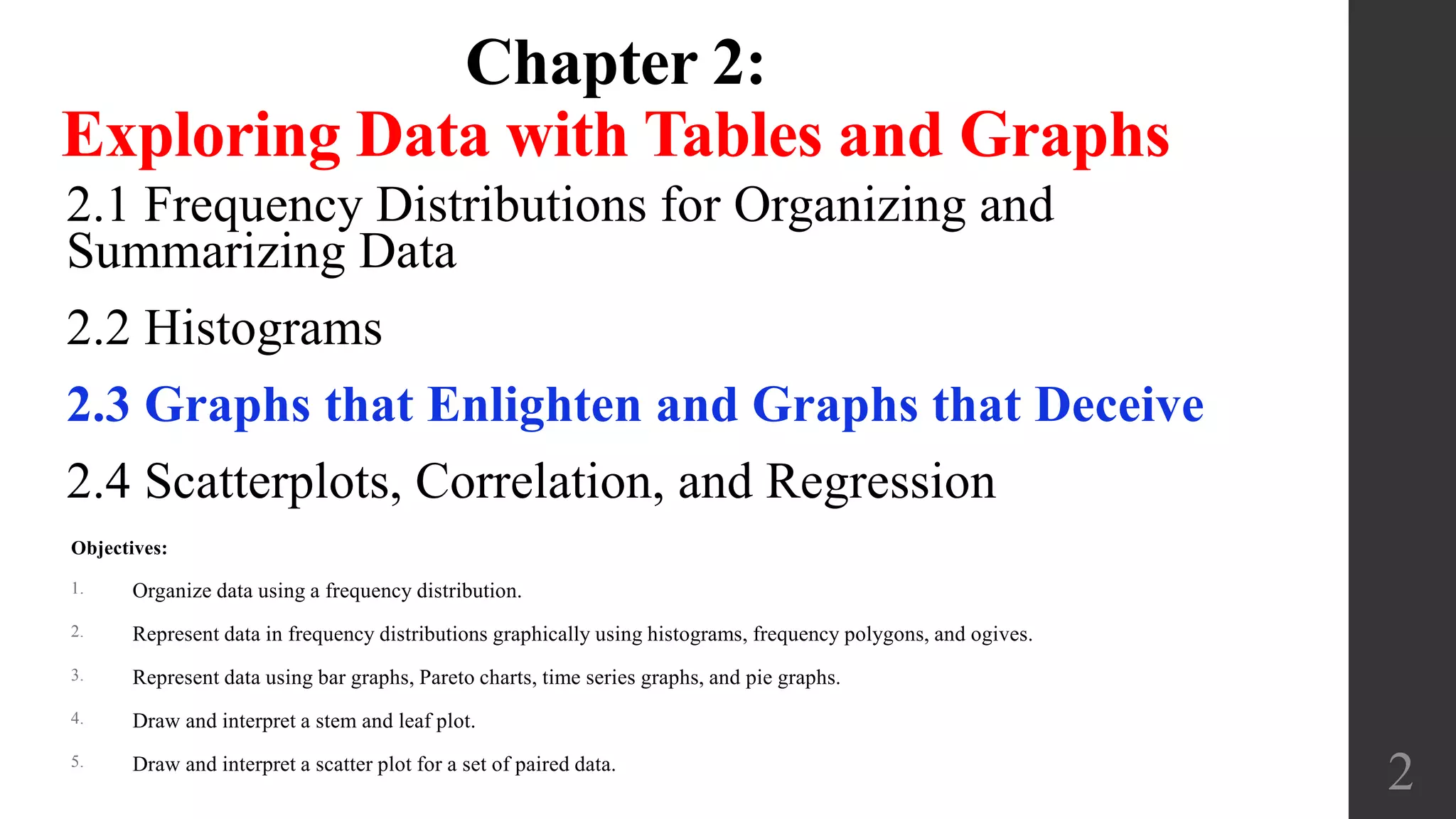 Chapter 2:
Exploring Data with Tables and Graphs
2.1 Frequency Distributions for Organizing and
Summarizing Data
2.2 Histograms
2.3 Graphs that Enlighten and Graphs that Deceive
2.4 Scatterplots, Correlation, and Regression
2
Objectives:
1. Organize data using a frequency distribution.
2. Represent data in frequency distributions graphically using histograms, frequency polygons, and ogives.
3. Represent data using bar graphs, Pareto charts, time series graphs, and pie graphs.
4. Draw and interpret a stem and leaf plot.
5. Draw and interpret a scatter plot for a set of paired data.
 