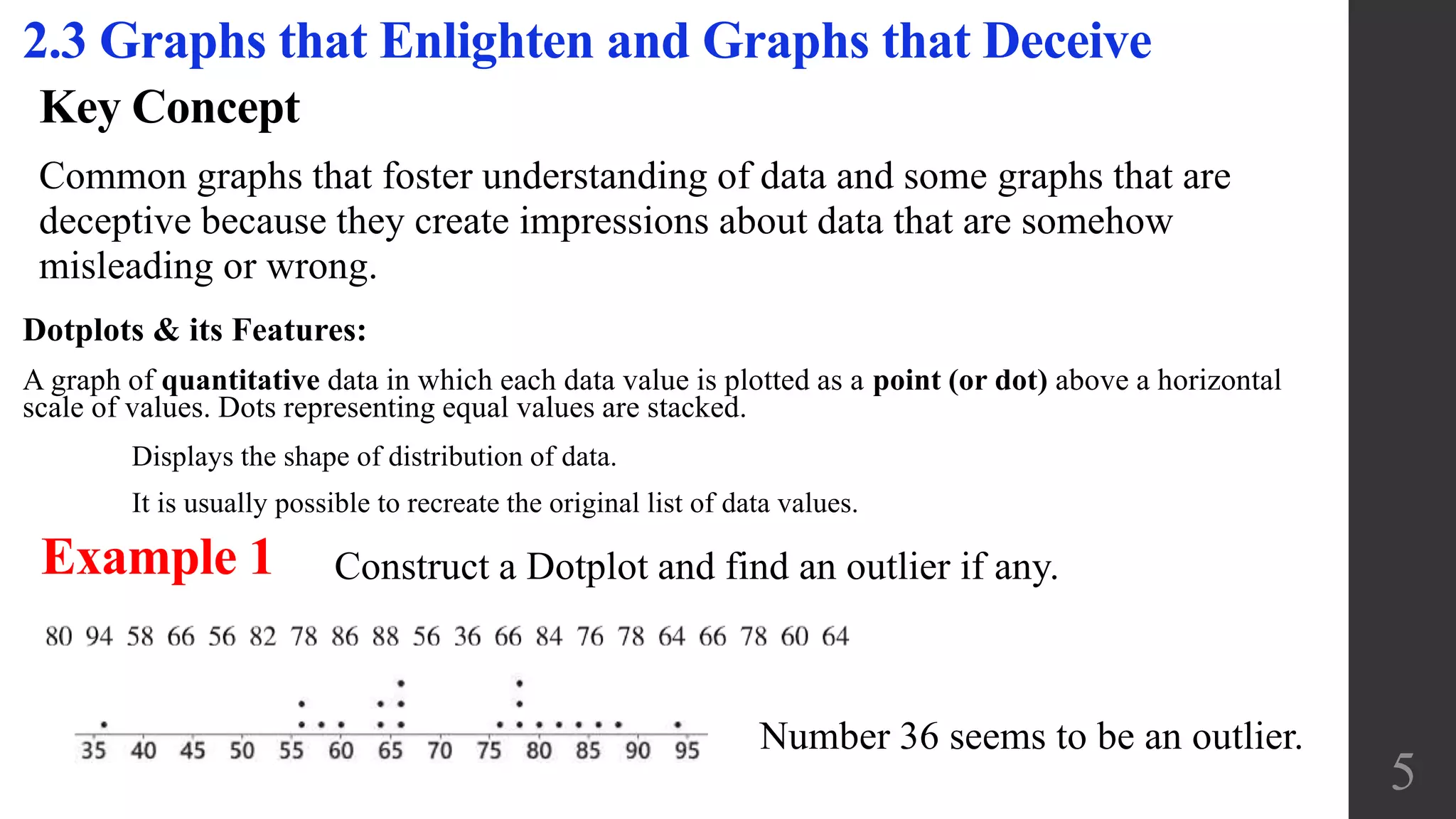 Key Concept
Common graphs that foster understanding of data and some graphs that are
deceptive because they create impressions about data that are somehow
misleading or wrong.
2.3 Graphs that Enlighten and Graphs that Deceive
5
Dotplots & its Features:
A graph of quantitative data in which each data value is plotted as a point (or dot) above a horizontal
scale of values. Dots representing equal values are stacked.
Displays the shape of distribution of data.
It is usually possible to recreate the original list of data values.
Example 1 Construct a Dotplot and find an outlier if any.
Number 36 seems to be an outlier.
 