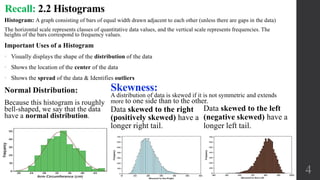 Normal Distribution:
Because this histogram is roughly
bell-shaped, we say that the data
have a normal distribution.
4
Skewness:
A distribution of data is skewed if it is not symmetric and extends
more to one side than to the other.
Data skewed to the right
(positively skewed) have a
longer right tail.
Data skewed to the left
(negative skewed) have a
longer left tail.
Recall: 2.2 Histograms
Histogram: A graph consisting of bars of equal width drawn adjacent to each other (unless there are gaps in the data)
The horizontal scale represents classes of quantitative data values, and the vertical scale represents frequencies. The
heights of the bars correspond to frequency values.
Important Uses of a Histogram
• Visually displays the shape of the distribution of the data
• Shows the location of the center of the data
• Shows the spread of the data & Identifies outliers
 