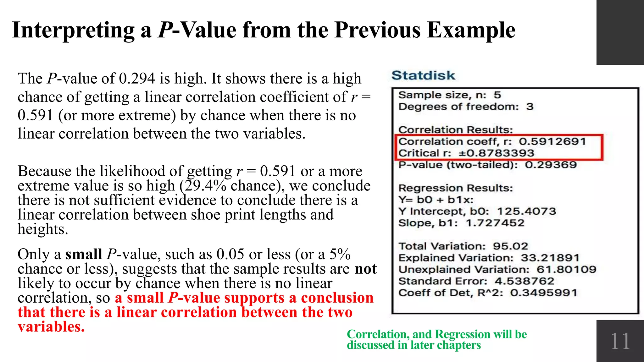 Interpreting a P-Value from the Previous Example
The P-value of 0.294 is high. It shows there is a high
chance of getting a linear correlation coefficient of r =
0.591 (or more extreme) by chance when there is no
linear correlation between the two variables.
11Correlation, and Regression will be
discussed in later chapters
Because the likelihood of getting r = 0.591 or a more
extreme value is so high (29.4% chance), we conclude
there is not sufficient evidence to conclude there is a
linear correlation between shoe print lengths and
heights.
Only a small P-value, such as 0.05 or less (or a 5%
chance or less), suggests that the sample results are not
likely to occur by chance when there is no linear
correlation, so a small P-value supports a conclusion
that there is a linear correlation between the two
variables.
 