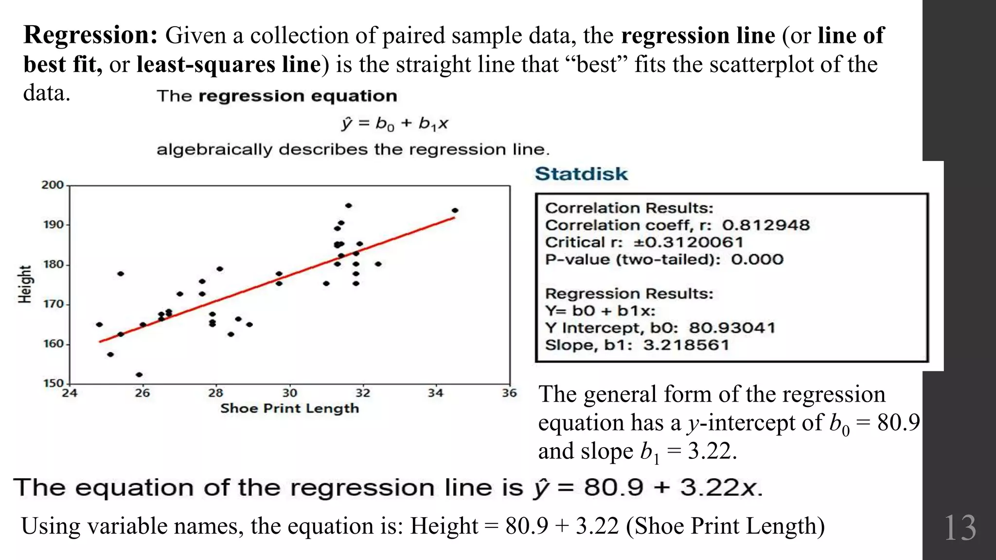 Regression: Given a collection of paired sample data, the regression line (or line of
best fit, or least-squares line) is the straight line that “best” fits the scatterplot of the
data.
13
The general form of the regression
equation has a y-intercept of b0 = 80.9
and slope b1 = 3.22.
Using variable names, the equation is: Height = 80.9 + 3.22 (Shoe Print Length)
 