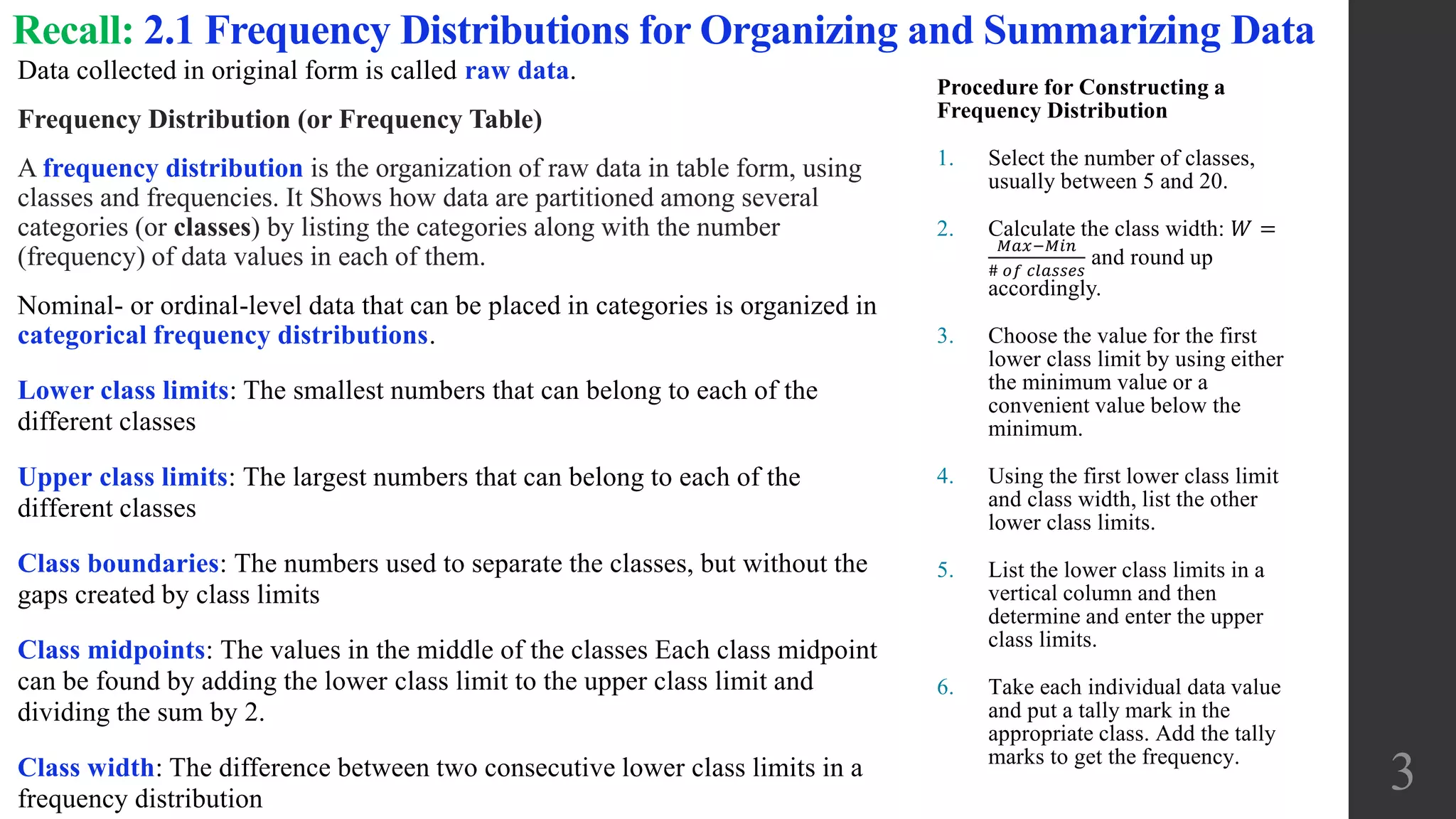 Recall: 2.1 Frequency Distributions for Organizing and Summarizing Data
Data collected in original form is called raw data.
Frequency Distribution (or Frequency Table)
A frequency distribution is the organization of raw data in table form, using
classes and frequencies. It Shows how data are partitioned among several
categories (or classes) by listing the categories along with the number
(frequency) of data values in each of them.
Nominal- or ordinal-level data that can be placed in categories is organized in
categorical frequency distributions.
Lower class limits: The smallest numbers that can belong to each of the
different classes
Upper class limits: The largest numbers that can belong to each of the
different classes
Class boundaries: The numbers used to separate the classes, but without the
gaps created by class limits
Class midpoints: The values in the middle of the classes Each class midpoint
can be found by adding the lower class limit to the upper class limit and
dividing the sum by 2.
Class width: The difference between two consecutive lower class limits in a
frequency distribution
Procedure for Constructing a
Frequency Distribution
1. Select the number of classes,
usually between 5 and 20.
2. Calculate the class width: 𝑊 =
𝑀𝑎𝑥−𝑀𝑖𝑛
# 𝑜𝑓 𝑐𝑙𝑎𝑠𝑠𝑒𝑠
and round up
accordingly.
3. Choose the value for the first
lower class limit by using either
the minimum value or a
convenient value below the
minimum.
4. Using the first lower class limit
and class width, list the other
lower class limits.
5. List the lower class limits in a
vertical column and then
determine and enter the upper
class limits.
6. Take each individual data value
and put a tally mark in the
appropriate class. Add the tally
marks to get the frequency.
3
 