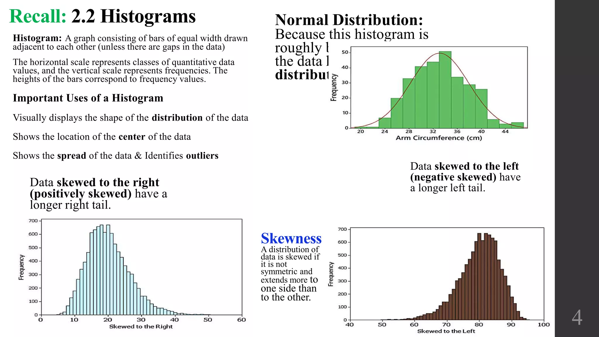 Normal Distribution:
Because this histogram is
roughly bell-shaped, we say that
the data have a normal
distribution.
4
Skewness
A distribution of
data is skewed if
it is not
symmetric and
extends more to
one side than
to the other.
Data skewed to the right
(positively skewed) have a
longer right tail.
Data skewed to the left
(negative skewed) have
a longer left tail.
Recall: 2.2 Histograms
Histogram: A graph consisting of bars of equal width drawn
adjacent to each other (unless there are gaps in the data)
The horizontal scale represents classes of quantitative data
values, and the vertical scale represents frequencies. The
heights of the bars correspond to frequency values.
Important Uses of a Histogram
Visually displays the shape of the distribution of the data
Shows the location of the center of the data
Shows the spread of the data & Identifies outliers
 