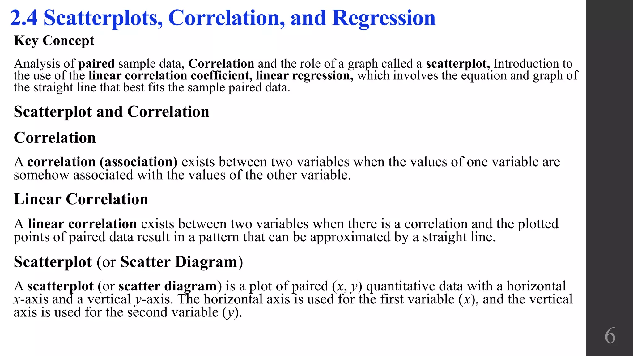 Key Concept
Analysis of paired sample data, Correlation and the role of a graph called a scatterplot, Introduction to
the use of the linear correlation coefficient, linear regression, which involves the equation and graph of
the straight line that best fits the sample paired data.
Scatterplot and Correlation
Correlation
A correlation (association) exists between two variables when the values of one variable are
somehow associated with the values of the other variable.
Linear Correlation
A linear correlation exists between two variables when there is a correlation and the plotted
points of paired data result in a pattern that can be approximated by a straight line.
Scatterplot (or Scatter Diagram)
A scatterplot (or scatter diagram) is a plot of paired (x, y) quantitative data with a horizontal
x-axis and a vertical y-axis. The horizontal axis is used for the first variable (x), and the vertical
axis is used for the second variable (y).
2.4 Scatterplots, Correlation, and Regression
6
 