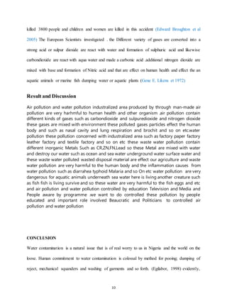 10
killed 3800 people and children and women are killed in this accident (Edward Broughton et al
2005) The European Scientists investigated . the Different variety of gases are converted into a
strong acid or sulpur dioxide are react with water and formation of sulphuric acid and likewise
carbondioxide are react with aqua water and made a carbonic acid .additional nitrogen dioxide are
mixed with base and formation of Nitric acid and that are effect on human health and effect the an
aquatic animals or marine fish dumping water or aquatic plants (Gene E. Likens et 1972)
Result and Discussion
Air pollution and water pollution industralized area produced by through man-made air
pollution are very harhmful to human health and other organism .air pollution contain
different kinds of gases such as carbondioxide and sulpuredioxide and nitrogen dioxide
these gases are mixed with environment these polluted gases particles effect the human
body and such as nasal cavity and lung respiration and brochit and so on etc.water
pollution these pollution concerned with industralized area such as factory paper factory
leather factory and textile factory and so on etc these waste water pollution contain
different inorganic Metals Such as CR,ZN,FN,Lead so these Metal are mixed with water
and destroy our water such as ocean and sea water underground water surface water and
these waste water polluted wasted disposal material are effect our agriculture and waste
water pollution are very harmful to the human body and the inflammation causes from
water pollution such as diarrahea typhoid Malaria and so On etc water pollution are very
dangerous for aquatic animals underneath sea water here is living another creature such
as fish fish is living survive and so these water are very harmful to the fish eggs and etc
and air pollution and water pollution controlled by education Television and Media and
People aware by programme .we want to do controlled these pollution by people
educated and important role involved Beaucratic and Politicians to controlled air
pollution and water pollution
CONCLUSION
Water contamination is a natural issue that is of real worry to us in Nigeria and the world on the
loose. Human commitment to water contamination is colossal by method for pooing; dumping of
reject, mechanical squanders and washing of garments and so forth. (Egilabor, 1998) evidently,
 