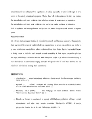 11
natural instruction is of tremendous significance to utilize especially in schools and ought to have
a spot in the school educational programs. Thusly they will be less disposed to dirty our waters.
The air pollution and water pollutants that pollution are exist in atmosphere or ecosystem.
The air pollution and water toxic pollutants this is a serious major problems in ecosystem.
Both air pollution and water pollutants are injurious for human being or aquatic animals or aquatic
plants.
Recommendation
it is relevant that ecological training is presented in schools and be made necessary. Bureaucratic,
State and Local Government ought to build up organizations to screen our condition and similarly
to make certain that our condition is kept perfect and free from shelter dumps. Mechanical homes
or family ought to similarly teach a sterile domain especially in their region, as per be aphorism
that says philanthropy creatures at home. Our enterprises ought to go advance in endeavoring to
reuse these losses as opposed to dumping them for downpour water to clear these decline into our
waterways and streams making them undrinkable.
REFERENCES
1. Alan fenwiok water born disease infectious disease could they be consigned to history
2006(1072-1077).
2. Eguabor, V (1998). Strategies for Teaching water pollution in secondary schools.
STAN Journal Environmental Education Series (2)
3. Gbamanja S.P.T. (1998) The Pedagogy of water pollution. STAN Journal
“Environmental Education Series” (2), 43
4. Hansda A, Kumar V, Anshumali v, usmani z(2014)phytoremediation of heavy metals
contaminated soil using plant growth promoting rhizobacteria (PGPR): A current
perspective. Recent Res in Sci and Technology 6(1):131-134
 