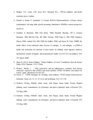 12
5. Holgate, S,T., semet, J.M., Kore, H.S., Maynard, R.L., 1999.air pollution and health
academia press, London..
6. Hansda A, Kumar V, Anshumali V, Usmani Z(2014) Phytoxemediation of heavy metals
contaminated soil using plant growth promoting rhizobateria (PGPR);a current perspective
recent res
7. Jonathan A. Bernstein, MD, Neil Alexis, PHD, Hyacinth Bacchus, NP L, Leonard
Bernstein, MD, MD Pat Fritz, BS, Elliot Hormer, PHD Ning Li, MD, PHD, Stephany
Mason, PHD, Andred Nel, MD, PHD Jon Qullete PHD, and Susan M. Tarlo, MBBS the
health effects of non industrial indoo Kavear, P, sofuoglu, A., and safuoglu, s.c,(2009).A
health risk assessment for exposure to trace metals via drinking water ingestion pathway
international journal of hygiene abd environmental health 212,216-227.r air pollution 585-
591 March 2008’
8. Musa H. (2013). Water Pollution. “Water Pollution in Focus” Contribution from the former
Suleja LGA Chairman 21/6, 9.39am
9. Monn,C., Becher, s ., 1999, cytotoxicity and pro inflammatory cytokines from human
monocytes exposed to fine (PM25) and course particles (PM25-10) indoor and outdoor air
toxicol, apple, pharmacol,155,245-252.
10. Nzewi, U (1998). Strategies for Teaching water pollution. STAN Journal Environmental
Education Series (2), 31, 33, 34 in sci and technology 6(1) 131-134.
11. Nadeem- Ul-Haq, Mubshir aslam Arain, zeba Haque, nasira badar, Noman Mughal
drinking water contamination by Chromium and lead in industrial lands of Karachi 270-
274 May 2009.
12. Nadeem- Ul-Haq, Mubshir aslam Arain, zeba Haque, nasira badar, Noman Mughal
drinking water contamination by Chromium and lead in industrial lands of Karachi 270-
274 May 2009.
 