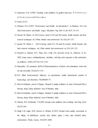 13
13. Ogwuazor, K.E. (1998). Teaching water pollution by guided discovery. S T A N J o u r n
al E n vir o n m e n tal E d u c atio n
14. Series (2) 52.
15. Olaniran N.S. (1995). “Environment and Health: An Introduction”, in Olaniran, N.S. etal
(Ed) Environment and Health. Lagos. Micmillan Nig. Pub. Co for NCF, 34-151.
16. Parmar M, Thakar i.S (2013) heavy metal (U,NI and ZN toxicity health hazards and their
removal techniques int J Plant Animal and environment Sci 3(3);143-153.
17. parmar M, Thakar I. (2013) having metal CU, NI aand Zn toxicity health hazards and
their removal techniques .int j Plant animal and environment sci 3(3).143-153.
18. Popeiii.C.A, Burnett, R.T., Thun, M.J., Calle, E.E, Krewski, D.,ito, K., Thurston, G. D.,
2002. Lung cancer, cardiopulmonary mortality, and long term exposure to fine particulate
air pollution, JAMA 287 (9),1132-1141.
19. Ramaurthy AS, memarian R(2012) Phytoremediation of mixed soil contaminats water and
air and soil pollut 223(2);511-518 .
20. R.V. Bhatt Environmental influence on reproductive health international journal of
Gynecology and obstertrics 70(2000)69-75 .
21. Ram S.Lokhande, pravin U.Singare, Deepali S. pimple pollution in water of Karsardi River
flowing along Taloja industrial area of Mumbai, india.
22. Ram S.Lokhande, pravin U.Singare, Deepali S. pimple pollution in water of Karsardi River
flowing along Taloja industrial area of Mumbai, india.
23. Sharma, R.S, Al-Busaidi, T.S,2001 Ground water pollution due to tailings dam Eng. Geol.
60,235-244.
24. Singh U.K, singh, D.B., Sarwat, A., Mohan, D.,2012. Ground water quality assessment in
the village of lutfullarpur nawad, loni, district ghazi a bad, uttar Pradesh india,
environment, Monit, Assess, 184,4473-4488.
 