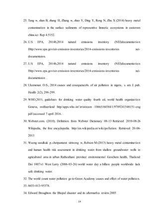 14
25. Tang w, shan B, zhang H, Zhang w, zhao Y, Ding Y, Rong N, Zhu X (2014) heavy metal
contamination in the surface sediments of representive limnetic ecosystems in easternm
china.sci Rep 4.5152.
26. U.S EPA, 2014b,2014 natural emissions inventory (NEI)documentation
Http://www.epa.gov/air-emission-inventories/2014-emissions-inventories nei-
documentaion.
27. U.S EPA, 2014b,2014 natural emissions inventory (NEI)documentation
Http://www.epa.gov/air-emission-inventories/2014-emissions-inventories nei-
documentaion .
28. Ukemenan O.S., 2014 causes and cosequence4s of air pollution in nigera, s. am J. pub.
Health 2(2), 298-299.
29. WHO,2011, guidelines for drinking water quality fourth ed, world health organization
Geneva, swithzerland http//apps.who.int’irristream /10665/44584/1/9789241548151-eng
pdf (accessed 7 april 2016.
30. Webster.com. (2010). Definition from Webster Dictionary 08-13 Retrieved 2010-08-26
Wikipedia, the free encyclopedia. http://en.wikipedia.or/wiki/pollution. Retrieved 20-06-
2013
31. Waong sasulkuk p, chotpantarat siriwong w, Robson M (2013) heavy metal contamination
and human health risk assessment in drinking water from shallow groundwater wells in
agricultural area in urban Rathcathani province environmental Geochem health, Thailand
Doi 1007/s1 West Larry (2006-03-26) world water day a billion people worldwide lack
safe drinking water.
32. The world count water pollution go to Green Academy causes and effect of water pollution.
33. 0653-013-95378.
34. Edward Broughton the Bhopal disaster and its aftermath:a review.2005
 