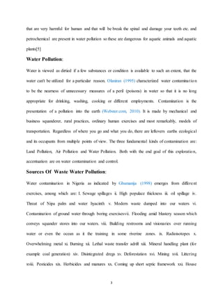 3
that are very harmful for human and that will be break the spinal and damage your teeth etc. and
petrochemical are present in water pollution so these are dangerous for aquatic animals and aquatic
plants[5]
Water Pollution:
Water is viewed as dirtied if a few substances or condition is available to such an extent, that the
water can't be utilized for a particular reason. Olaniran (1995) characterized water contamination
to be the nearness of unnecessary measures of a peril (poisons) in water so that it is no long
appropriate for drinking, washing, cooking or different employments. Contamination is the
presentation of a pollution into the earth (Webster.com, 2010). It is made by mechanical and
business squanderer, rural practices, ordinary human exercises and most remarkably, models of
transportation. Regardless of where you go and what you do, there are leftovers earths ecological
and its occupants from multiple points of view. The three fundamental kinds of contamination are:
Land Pollution, Air Pollution and Water Pollution. Both with the end goal of this exploration,
accentuation are on water contamination and control.
Sources Of Waste Water Pollution:
Water contamination in Nigeria as indicated by Gbamanija (1998) emerges from different
exercises, among which are: I. Sewage spillages ii. High populace thickness iii. oil spillage iv.
Threat of Nipa palm and water hyacinth v. Modern waste dumped into our waters vi.
Contamination of ground water through boring exercisesvii. Flooding amid blustery season which
conveys squander stores into our waters. viii. Building restrooms and visionaries over running
water or even the ocean as it the training in some riverine zones. ix. Radioisotopes x.
Overwhelming metal xi. Burning xii. Lethal waste transfer adrift xiii. Mineral handling plant (for
example coal generation) xiv. Disintegrated dregs xv. Deforestation xvi. Mining xvii. Littering
xviii. Pesticides xix. Herbicides and manures xx. Coming up short septic framework xxi. House
 