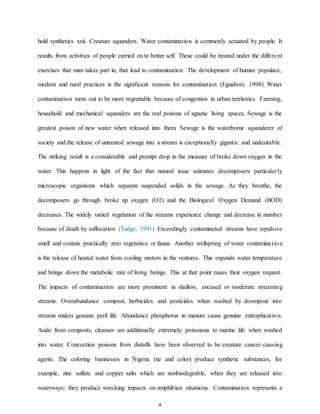 4
hold synthetics xxii. Creature squanders. Water contamination is commonly actuated by people. It
results from activities of people carried on to better self. These could be treated under the different
exercises that man takes part in, that lead to contamination. The development of human populace,
modern and rural practices is the significant reasons for contamination (Eguabori, 1998). Water
contamination turns out to be more regrettable because of congestion in urban territories. Farming,
household and mechanical squanders are the real poisons of agnatic living spaces. Sewage is the
greatest poison of new water when released into them. Sewage is the waterborne squanderer of
society and the release of untreated sewage into a stream is exceptionally gigantic and undesirable.
The striking result is a considerable and prompt drop in the measure of broke down oxygen in the
water. This happens in light of the fact that natural issue animates decomposers particularly
microscopic organisms which separate suspended solids in the sewage. As they breathe, the
decomposers go through broke up oxygen (O2) and the Biological Oxygen Demand (BOD)
decreases. The widely varied vegetation of the streams experience change and decrease in number
because of death by suffocation (Tudge, 1991). Exceedingly contaminated streams have repulsive
smell and contain practically zero vegetation or fauna. Another wellspring of water contamination
is the release of heated water from cooling motors in the ventures. This expands water temperature
and brings down the metabolic rate of living beings. This at that point raises their oxygen request.
The impacts of contamination are more prominent in shallow, encased or moderate streaming
streams. Overabundance compost, herbicides and pesticides when washed by downpour into
streams makes genuine peril life. Abundance phosphorus in manure cause genuine eutrophication.
Aside from composts, cleanser are additionally extremely poisonous to marine life when washed
into water. Concoction poisons from distaffs have been observed to be creature cancer-causing
agents. The coloring businesses in Nigeria (tie and color) produce synthetic substances, for
example, zinc sulfate and copper salts which are nonbiodegrable, when they are released into
waterways; they produce wrecking impacts on amphibian situations. Contamination represents a
 