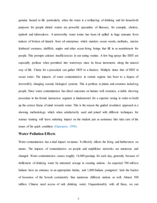 5
genuine hazard to life particularly when the water is a wellspring of drinking and for household
purposes for people dirtied waters are powerful specialists of illnesses, for example, cholera,
typhoid and tuberculosis. A noteworthy water toxins has been oil spilled in huge amounts from
tankers of broken oil funnels from oil enterprises which murders ocean weeds, mollusks, marine
feathered creatures, shellfish, angles and other ocean living beings that fill in as nourishment for
people. This prompts calcium insufficiencies in our eating routine. A few bug sprays like DDT are
especially perilous when permitted into waterways since its focus increments along the natural
way of life. Clams for a precedent can gather DDT to a fixation. Multiple times that of DDT in
ocean water. The impacts of water contamination in certain regions has been to a degree of
irreversibly changing oceanic biological systems. This is perilous to plants and creatures including
people. Since water contamination has direct outcomes on human well creatures, a viable showing
procedure in the formal instruction segment is fundamental for a superior seeing in order to build
up the correct frame of mind towards water. This is the reason the guided revelation approach is a
showing methodology which when satisfactorily used and joined with different techniques for
science training will leave enduring impact on the student just as assistance him take care of the
issues of his quick condition (Ogwuasor, 1998).
Water Pollution Effects
Water contamination has a duel impact on nature. It effectsly affects the living and furthermore on
nature. The impacts of contamination on people and amphibian networks are numerous and
changed. Water contamination causes roughly 14,000 passings for each day, generally because of
defilement of drinking water by untreated sewage in creating nations. An expected 700 million
Indians have no entrance to an appropriate latrine, and 1,000 Indians youngsters' kick the bucket
of looseness of the bowels consistently thus numerous different nations as well. Almost 500
million Chinese need access of safe drinking water. Unquestionably with all these, we can
 