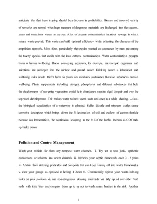 6
anticipate that that there is going should be a decrease in profitability. Biomas and assorted variety
of networks are normal when huge measure of dangerous materials are discharged into the streams,
lakes and waterfront waters in the sea. A lot of oceanic contamination includes sewage in which
natural waste prevail. This waste can build optional efficiency while adjusting the character of the
amphibian network. Most fishes particularly the species wanted as sustenance by man are among
the touchy species that vanish with the least extreme contamination. Water contamination prompts
harm to human wellbeing. Illness conveying operators, for example, microscopic organisms and
infections are conveyed into the surface and ground water. Drinking water is influenced and
wellbeing risks result. Direct harm to plants and creatures sustenance likewise influences human
wellbeing. Plants supplements including nitrogen, phosphorus and different substances that help
the development of sea-going vegetation could be in abundance causing algal despair and over the
top weed development. This makes water to have scent, taste and once in a while shading. At last,
the biological equalization of a waterway is adjusted. Sulfur dioxide and nitrogen oxides cause
corrosive downpour which brings down the PH estimation of soil and outflow of carbon dioxide
because sea fermentation, the continuous lessening in the PH of the Earth's Oceans as CO2 ends
up broke down.
Pollution and Control Management
Wash your vehicle far from any tempest water channels. ii. Try not to toss junk, synthetic
concoctions or solvents into sewer channels iii. Reviews your septic framework each 3 – 5 years
iv. Abstain from utilizing pesticides and composts that can keep running off into water frameworks
v. clear your garage as opposed to hosing it down vi. Continuously siphon your waste-holding
tanks on your pontoon vii. use non-dangerous cleaning materials viii. tidy up oil and other fluid
spills with kitty litter and compass them up ix. try not to wash paints brushes in the sink. Another
 