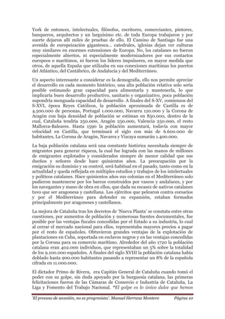 „El proceso de secesión, no es progresista‟. Manuel Herranz Montero Página 10
York de entonces, intelectuales, filósofos, escritores, comerciantes, pintores,
banqueros, arquitectos y un larguísimo etc. de toda Europa trabajaron y por
suerte dejaron allí miles de pruebas de ello. El Camino de Santiago fue una
avenida de europeización gigantesca… catedrales, iglesias dejan ver culturas
muy similares en enormes extensiones de Europa. No, los catalanes no fueron
especialmente abiertos, ni especialmente modernizadores por sus contactos
europeos o marítimos, ni fueron los líderes impulsores, en mayor medida que
otros, de aquella España que utilizaba en sus conexiones marítimas los puertos
del Atlántico, del Cantábrico, de Andalucía y del Mediterráneo.
Un aspecto interesante a considerar es la demografía, ello nos permite apreciar
el desarrollo en cada momento histórico, una alta población relativa solo sería
posible estimando gran capacidad para alimentarla y mantenerla, lo que
implicaría buen desarrollo productivo, sanitario y organizativo, poca población
supondría menguada capacidad de desarrollo. A finales del S-XV, comienzos del
S-XVI, época Reyes Católicos, la población aproximada de Castilla es de
4.500.000 de personas, Portugal 1.000.000, Navarra 120.000 y la Corona de
Aragón con baja densidad de población se estiman en 850.000, dentro de la
cual, Cataluña tendría 250.000, Aragón 250.000, Valencia 250.000, el resto
Mallorca-Baleares. Hasta 1590 la población aumentará, todavía con mayor
velocidad en Castilla, que terminará el siglo con más de 6.600.000 de
habitantes, La Corona de Aragón, Navarra y Vizcaya sumarán 1.400.000.
La baja población catalana será una constante histórica necesitada siempre de
migrantes para generar riqueza, la cual fue lograda con las manos de millones
de emigrantes explotados y considerados siempre de menor calidad que sus
dueños y señores desde hace quinientos años. La preocupación por la
emigración su dominio y su control, será habitual en el pasado, tanto como en la
actualidad y queda reflejada en múltiples estudios y trabajos de los intelectuales
y políticos catalanes. Hace quinientos años sus colonias en el Mediterráneo solo
pudieron mantenerse por los barcos construidos por vascos y andaluces, y por
los navegantes y mano de obra en ellos, que dada su escasez de nativos catalanes
tuvo que ser aragonesa y castellana. Los ejércitos que pelearon contra corsarios
y por el Mediterráneo para defender su expansión, estaban formados
principalmente por aragoneses y castellanos.
La mejora de Cataluña tras los decretos de ‘Nueva Planta’ se constata entre otras
cuestiones, por aumentos de población y numerosas fuentes documentales, fue
posible por las ventajas fiscales concedidas por el Estado a su industria, lo cual
al cerrar el mercado nacional para ellos, representaba mayores precios a pagar
por el resto de españoles. Obtuvieron grandes ventajas de la explotación de
plantaciones en Cuba, soportada en esclavos negros y en las ventajas concedidas
por la Corona para su comercio marítimo. Alrededor del año 1720 la población
catalana eran 402.000 individuos, que representaban un 5% sobre la totalidad
de los 9.100.000 españoles. A finales del siglo XVIII la población catalana había
doblado hasta 900.000 habitantes pasando a representar un 8% de la española
cifrada en 11.000.000.
El dictador Primo de Rivera, era Capitán General de Cataluña cuando tomó el
poder con su golpe, sin duda apoyado por la burguesía catalana, las primeras
felicitaciones fueron de las Cámaras de Comercio e Industria de Cataluña, La
Liga y Fomento del Trabajo Nacional. “El golpe es lo único dulce que hemos
 