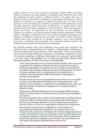 „El proceso de secesión, no es progresista‟. Manuel Herranz Montero Página 11
podido saborear en un año amargo”, pronunció Cambó. Primo de Rivera
realizó un programa de obras públicas en Cataluña, para facilitarlo envió miles
de emigrantes de otros puntos a trabajar barato y sin quejas para que se
dejaran la piel y la plusvalía en Cataluña. Lo preocupante del proceso, es que la
historia se reescribe y es tragada sin digerir por gente que se le hace el culo
gaseosa al ver las movilizaciones actuales en pos de la autodeterminación. Antes
de seguir deberían visionar las fotos de Barcelona, en aquella época, masas
enfervorecidas vitoreando, saludando a Primo de Rivera. Más tarde pasaría lo
mismo con Franco. Lo importante de una movilización son sus objetivos y
maneras, sus medios, y los marcan quienes dirigen, quienes organizan y definen
táctica y estrategia. Volviendo atrás veamos parte de aquellos dirigentes, en el
Consejo de Economía Nacional que asesoraba al dictador Primo de Rivera,
estaban entre otros, grandes de la industria catalana y vasca como Federico
Echevarría o Domingo Sert (presidente de la patronal catalana Fomento del
Trabajo Nacional; igual ocurrió durante el franquismo.
En Cataluña siempre hubo poca población, muy escasa para construir una
nación boyante e independiente en el pasado, y habitualmente enfrentaron el
tema de la migración como problema, o bien aumentaba, o ellos no avanzaban,
pero al mismo tiempo había que explotarlos y dominarlos, integrarlos sí, pero
solo quienes asumieran su liderazgo, dominados eran necesarios para producir
y ser más fuertes. Chris Ealham, en ‘La lucha por Barcelona’ Alianza 2005,
describe las políticas de ERC en los inicios de la República:
“Otro rasgo constante de los pronunciamientos de ERC sobre el paro fue
su énfasis en las nefastas consecuencias de la inmigración. Esquerra
atribuía el desempleo a una oferta excesiva de mano de obra (obreros
que habían ido a trabajar a Barcelona antes de la Exposición Universal
de 1929), y abogaba por la repatriación de los inmigrantes no
catalanes. En otras palabras, ERC interpretaba el desempleo en
términos nacionalistas.
Resulta irónico que con la izquierda liberal por primera vez en el poder
en 1930, el partido gobernante definiese la inmigración como «una
ofensiva contra Cataluña» y explotase el tema políticamente, pese a que
Barcelona llevase recibiendo a trabajadores no catalanes desde la
década de 1880.
El discurso de ERC formaba parte de una estrategia deliberada para
dividir a la clase obrera en términos étnicos y entre los que trabajaban
y los que no.
Por más que pueda sonar a teoría de la conspiración, la política llevada
a cabo por ERC en la Generalitat y el Ayuntamiento de Barcelona se
basó en esta estrategia divisoria. En un principio, Esquerra planeó
recurrir el paro a través de la repatriación voluntaria de inmigrantes.
Poco después de proclamarse la República, la Generalitat y el
Ayuntamiento de Barcelona alquilaron un tren para llevar a los
inmigrantes de vuelta al sur de España. Por toda la ciudad aparecieron
carteles anunciando el viaje y prometiendo comida y bebida gratis para
el trayecto completo de más de un día de duración. El gran interés que
despertó la operación complació enormemente a las autoridades y un
tren repleto de pasajeros dejó Barcelona rumbo al sur.
…/…
 