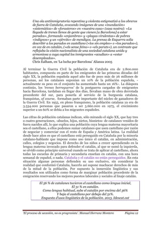 „El proceso de secesión, no es progresista‟. Manuel Herranz Montero Página 12
Una ola antiinmigratoria repentina y violenta estigmatizó a los obreros
de fuera de Cataluña, evocando imágenes de una «inundación»
«sistemática» de «forasteros» en «nuestra casa» (casa nostra): «La
llegada de trenes llenos de gente que vienen [a Barcelona] a estar
parados», formando «enjambres» y «plagas virulentas» de pobres
«indignos» y un «ejército» de mendigos. La prensa de Esquerra solía
describir a los parados en castellano («los sin empleo» o «los parados»),
en vez de en catalán, («els sense feina» o «els parats»), un contraste que
reflejaba la visión nacionalista de una sociedad catalana unida y
armoniosa a cuya capital los inmigrantes «acudían» a «estar
desempleados».
Chris Ealham, en ‘La lucha por Barcelona’ Alianza 2005
Al terminar la Guerra Civil la población de Cataluña era de 2.800.000
habitantes, compuesta en parte de los emigrantes de las primeras décadas del
siglo XX, la población española aquel año fue de poco más de 26 millones de
personas, así los catalanes suponían un 10% de la población española, -
actualmente su peso en el conjunto ha aumentado hasta un 16%-. La diáspora
continúo, los „trenes borregueros‟ de la postguerra cargados de emigrantes
hacia Barcelona, tardaban en llegar dos días, llevaban mano de obra derrotada
procedente del sur, para ponerla al servicio de la burguesía catalana,
franquistas, of course, formaban parte importante del núcleo de ganadores de
la Guerra Civil. En 1955, en pleno franquismo, la población catalana ya era de
3.534.000 personas que pasaron a ser 5.660.000 en 1975, el crecimiento
superior a un 60% se debía a los migrantes españoles.
Las cifras de población catalanas indican, sólo mirando el siglo XX, que hay tres
o cuatro generaciones, -abuelos, hijos, nietos, bisnietos- de catalanes venidos de
fuera nacidos allí, lo que explica una población cuya lengua materna mayoritaria
sea el castellano, a ellos podemos sumar catalanes que usen castellano por razón
de negociar y comerciar con el resto de España y América latina. La realidad
desde hace años es que el castellano está perseguido en Cataluña por la minoría
catalano-hablante que impone como uso único el catalán, en administración,
calles, colegios y negocios. El derecho de los niños a crecer aprendiendo en la
lengua materna invocado para defender el catalán, al que se sumó la izquierda,
se olvidó como principio universal cuando se trata de aplicar al castellano, ahora
todas las escuelas de primaria y secundaria enseñan en catalán, con una hora
semanal de español, o nada. Cataluña y el catalán no están perseguidos. En esta
situación algunas personas defienden su uso exclusivo, sin considerar la
realidad que conformó Cataluña, hacerlo así supone machacar derechos de más
de la mitad de la población. Por supuesto la inmersión lingüística y sus
resultados son utilizados como forma de marginar población procedente de la
emigración reservando los mejores puestos laborales y sociales al linaje catalán.
El 56 % de catalanes tuvieron el castellano como lengua inicial,
El 31 % en catalán.
Como lengua habitual, sube el catalán por encima del 36%
Y baja el castellano por debajo del 51%.
Enquesta d‟usos lingüístics de la población. 2013. Idescat.cat
 