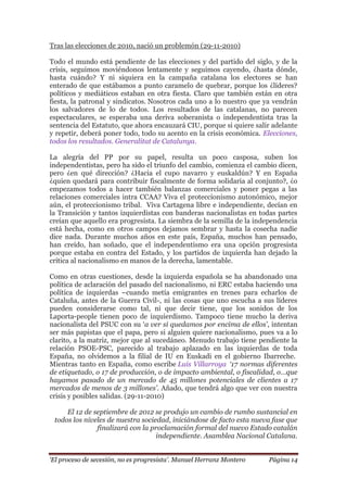 „El proceso de secesión, no es progresista‟. Manuel Herranz Montero Página 14
Tras las elecciones de 2010, nació un problemón (29-11-2010)
Todo el mundo está pendiente de las elecciones y del partido del siglo, y de la
crisis, seguimos moviéndonos lentamente y seguimos cayendo, ¿hasta dónde,
hasta cuándo? Y ni siquiera en la campaña catalana los electores se han
enterado de que estábamos a punto caramelo de quebrar, porque los ¿líderes?
políticos y mediáticos estaban en otra fiesta. Claro que también están en otra
fiesta, la patronal y sindicatos. Nosotros cada uno a lo nuestro que ya vendrán
los salvadores de lo de todos. Los resultados de las catalanas, no parecen
espectaculares, se esperaba una deriva soberanista o independentista tras la
sentencia del Estatuto, que ahora encauzará CIU, porque si quiere salir adelante
y repetir, deberá poner todo, todo su acento en la crisis económica. Elecciones,
todos los resultados. Generalitat de Catalunya.
La alegría del PP por su papel, resulta un poco casposa, suben los
independentistas, pero ha sido el triunfo del cambio, comienza el cambio dicen,
pero ¿en qué dirección? ¿Hacia el cupo navarro y euskaldún? Y en España
¿quien quedará para contribuir fiscalmente de forma solidaria al conjunto?, ¿o
empezamos todos a hacer también balanzas comerciales y poner pegas a las
relaciones comerciales intra CCAA? Viva el proteccionismo autonómico, mejor
aún, el proteccionismo tribal. Viva Cartagena libre e independiente, decían en
la Transición y tantos izquierdistas con banderas nacionalistas en todas partes
creían que aquello era progresista. La siembra de la semilla de la independencia
está hecha, como en otros campos dejamos sembrar y hasta la cosecha nadie
dice nada. Durante muchos años en este país, España, muchos han pensado,
han creído, han soñado, que el independentismo era una opción progresista
porque estaba en contra del Estado, y los partidos de izquierda han dejado la
crítica al nacionalismo en manos de la derecha, lamentable.
Como en otras cuestiones, desde la izquierda española se ha abandonado una
política de aclaración del pasado del nacionalismo, ni ERC estaba haciendo una
política de izquierdas –cuando metía emigrantes en trenes para echarlos de
Cataluña, antes de la Guerra Civil-, ni las cosas que uno escucha a sus líderes
pueden considerarse como tal, ni que decir tiene, que los sonidos de los
Laporta-people tienen poco de izquierdismo. Tampoco tiene mucho la deriva
nacionalista del PSUC con su ‘a ver si quedamos por encima de ellos‟, intentan
ser más papistas que el papa, pero si alguien quiere nacionalismo, pues va a lo
clarito, a la matriz, mejor que al sucedáneo. Menudo trabajo tiene pendiente la
relación PSOE-PSC, parecido al trabajo aplazado en las izquierdas de toda
España, no olvidemos a la filial de IU en Euskadi en el gobierno Ibarreche.
Mientras tanto en España, como escribe Luis Villarroya „17 normas diferentes
de etiquetado, o 17 de producción, o de impacto ambiental, o fiscalidad, o…que
hayamos pasado de un mercado de 45 millones potenciales de clientes a 17
mercados de menos de 3 millones‟. Añado, que tendrá algo que ver con nuestra
crisis y posibles salidas. (29-11-2010)
El 12 de septiembre de 2012 se produjo un cambio de rumbo sustancial en
todos los niveles de nuestra sociedad, iniciándose de facto esta nueva fase que
finalizará con la proclamación formal del nuevo Estado catalán
independiente. Asamblea Nacional Catalana.
 