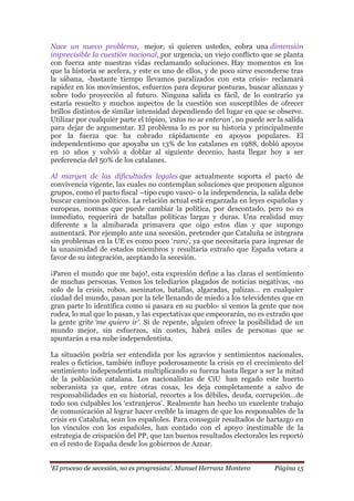 „El proceso de secesión, no es progresista‟. Manuel Herranz Montero Página 15
Nace un nuevo problema, mejor, si quieren ustedes, cobra una dimensión
imprevisible la cuestión nacional, por urgencia, un viejo conflicto que se planta
con fuerza ante nuestras vidas reclamando soluciones. Hay momentos en los
que la historia se acelera, y este es uno de ellos, y de poco sirve esconderse tras
la sábana, -bastante tiempo llevamos paralizados con esta crisis- reclamará
rapidez en los movimientos, esfuerzos para depurar posturas, buscar alianzas y
sobre todo proyección al futuro. Ninguna salida es fácil, de lo contrario ya
estaría resuelto y muchos aspectos de la cuestión son susceptibles de ofrecer
brillos distintos de similar intensidad dependiendo del lugar en que se observe.
Utilizar por cualquier parte el tópico, „estos no se enteran‟, no puede ser la salida
para dejar de argumentar. El problema lo es por su historia y principalmente
por la fuerza que ha cobrado rápidamente en apoyos populares. El
independentismo que apoyaba un 13% de los catalanes en 1988, dobló apoyos
en 10 años y volvió a doblar al siguiente decenio, hasta llegar hoy a ser
preferencia del 50% de los catalanes.
Al margen de las dificultades legales que actualmente soporta el pacto de
convivencia vigente, las cuales no contemplan soluciones que proponen algunos
grupos, como el pacto fiscal –tipo cupo vasco- o la independencia, la salida debe
buscar caminos políticos. La relación actual está engarzada en leyes españolas y
europeas, normas que puede cambiar la política, por descontado, pero no es
inmediato, requerirá de batallas políticas largas y duras. Una realidad muy
diferente a la almibarada primavera que oigo estos días y que supongo
aumentará. Por ejemplo ante una secesión, pretender que Cataluña se integrara
sin problemas en la UE es como poco ‘raro‟, ya que necesitaría para ingresar de
la unanimidad de estados miembros y resultaría extraño que España votara a
favor de su integración, aceptando la secesión.
¡Paren el mundo que me bajo!, esta expresión define a las claras el sentimiento
de muchas personas. Vemos los telediarios plagados de noticias negativas, -no
solo de la crisis, robos, asesinatos, batallas, algaradas, palizas… en cualquier
ciudad del mundo, pasan por la tele llenando de miedo a los televidentes que en
gran parte lo identifica como si pasara en su pueblo- si vemos la gente que nos
rodea, lo mal que lo pasan, y las expectativas que empeorarán, no es extraño que
la gente grite „me quiero ir‟. Si de repente, alguien ofrece la posibilidad de un
mundo mejor, sin esfuerzos, sin costes, habrá miles de personas que se
apuntarán a esa nube independentista.
La situación podría ser entendida por los agravios y sentimientos nacionales,
reales o ficticios, también influye poderosamente la crisis en el crecimiento del
sentimiento independentista multiplicando su fuerza hasta llegar a ser la mitad
de la población catalana. Los nacionalistas de CiU han regado este huerto
soberanista ya que, entre otras cosas, les deja completamente a salvo de
responsabilidades en su historial, recortes a los débiles, deuda, corrupción…de
todo son culpables los ‘extranjeros’. Realmente han hecho un excelente trabajo
de comunicación al lograr hacer creíble la imagen de que los responsables de la
crisis en Cataluña, sean los españoles. Para conseguir resultados de hartazgo en
los vínculos con los españoles, han contado con el apoyo inestimable de la
estrategia de crispación del PP, que tan buenos resultados electorales les reportó
en el resto de España desde los gobiernos de Aznar.
 