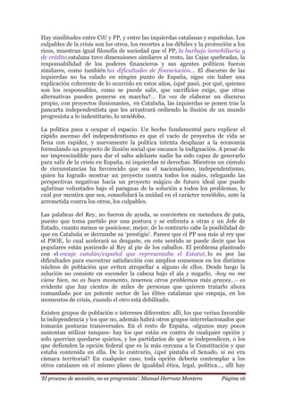 „El proceso de secesión, no es progresista‟. Manuel Herranz Montero Página 16
Hay similitudes entre CiU y PP, y entre las izquierdas catalanas y españolas. Los
culpables de la crisis son los otros, los recortes a los débiles y la protección a los
ricos, muestran igual filosofía de sociedad que el PP, la burbuja inmobiliaria y
de crédito catalana tuvo dimensiones similares al resto, las Cajas quebradas, la
responsabilidad de los poderes financieros y sus agentes políticos fueron
similares, como también las dificultades de financiación… El discurso de las
izquierdas no ha calado en ningún punto de España, sigue sin haber una
explicación coherente de lo ocurrido en estos años, ¿qué pasó, por qué, quienes
son los responsables, como se puede salir, que sacrificios exige, que otras
alternativas pueden ponerse en marcha?… En vez de elaborar un discurso
propio, con proyectos ilusionantes, en Cataluña, las izquierdas se ponen tras la
pancarta independentista que les arrastrará cediendo la ilusión de un mundo
progresista a lo indentitario, lo xenófobo.
La política pasa a ocupar el espacio. Un hecho fundamental para explicar el
rápido ascenso del independentismo es que el vacío de proyectos de vida se
llena con rapidez, y nuevamente la política intenta desplazar a la economía
formulando un proyecto de ilusión social que encauce la indignación. A pesar de
ser imprescindible para dar el salto adelante nadie ha sido capaz de generarlo
para salir de la crisis en España, ni izquierdas ni derechas. Mientras un cúmulo
de circunstancias ha favorecido que sea el nacionalismo, independentismo,
quien ha logrado mostrar un proyecto contra todos los males, relegando las
perspectivas negativas hacia un proyecto mágico de futuro ideal que puede
aglutinar voluntades bajo el paraguas de la solución a todos los problemas, lo
cual por mentira que sea, consolidará la unidad en el carácter xenófobo, ante la
arremetida contra los otros, los culpables.
Las palabras del Rey, no fueron de ayuda, se convierten en metedura de pata,
puesto que toma partido por una postura y se enfrenta a otras y un Jefe de
Estado, cuanto menos se posicione, mejor, de lo contrario cabe la posibilidad de
que en Cataluña se derrumbe su ‘prestigio’. Parece que el PP usa más al rey que
el PSOE, lo cual acelerará su desgaste, en este sentido se puede decir que los
populares están poniendo al Rey al pie de los caballos. El problema planteado
con el encaje catalán/español que representaba el Estatut, lo es por las
dificultades para encontrar satisfacción con amplios consensos en los distintos
núcleos de población que eviten atropellar a alguno de ellos. Desde luego la
solución no consiste en esconder la cabeza bajo el ala y negarlo, -hoy no me
viene bien, no es buen momento, tenemos otros problemas más graves…- es
evidente que hay cientos de miles de personas que quieren tratarlo ahora
comandado por un potente sector de las élites catalanas que empuja, en los
momentos de crisis, cuando el otro está debilitado.
Existen grupos de población e intereses diferentes: allí, los que verían favorable
la independencia y los que no, además habrá otros grupos interrelacionados que
tomarán posturas transversales. En el resto de España, -algunos muy pocos
sustentan utilizar tanques- hay los que están en contra de cualquier opción y
solo querrían quedarse quietos, y los partidarios de que se independicen, o los
que defienden la opción federal que es la más cercana a la Constitución y que
estaba contenida en ella. De lo contrario, ¿qué pintaba el Senado, si no era
cámara territorial? En cualquier caso, toda opción debería contemplar a los
otros catalanes en el mismo plano de igualdad ética, legal, política…, allí hay
 