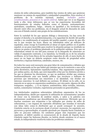 „El proceso de secesión, no es progresista‟. Manuel Herranz Montero Página 17
cientos de miles soberanistas, pero también hay cientos de miles que quisieran
mantener un estatus de españolidad y catalanidad compatibles. Para resolver el
problema de la cuestión nacional, muchos, incluidos padres
constitucionales, pensaron en la opción federal, -habrá que ver si no llegamos
tarde a ella- tiene defensores que se ven las experiencias favorables del
funcionamiento de estados federales como el alemán, norteamericano,
australiano, canadiense, belga… situaría en igualdad a los territorios para
discutir entre ellos sus problemas, sin el desgaste actual de discusión de cada
uno con el Estado central, más propio de las confederaciones.
Entre la variedad de los que apoyan diálogo y democracia, los hay cerca de
aceptar el derecho a la autodeterminación, o la capacidad de decidir del pueblo
catalán y no condicionarlo al conjunto del pueblo español, a pesar de que ello
sea lo que recojan las leyes. Hacer un referéndum entre 46 millones de
españoles, como recoge la Constitución al situar al sujeto político en el pueblo
español, es un poco inservible para resolver la situación porque su resultado no
minora un gramo el problema planteado en la población catalana. Pero que un
referéndum estatal no sea útil para avanzar en la búsqueda de soluciones no
valida el argumento contrario, o su injusticia. La Giralda no es de los actuales
sevillanos, ni la Costa Brava de los actuales lugareños de allí, el mero hecho de
nacer en un lugar no debería aceptarse como derecho de propiedad sobre
territorios y riquezas históricas, catedrales, museos, etc.
En todos los casos será necesaria una gran labor de comunicación y debates que
ya han comenzado en los que habrá que intentar que no le encierren a uno en la
pelea dicotómica, típicamente española/catalana. Hay argumentos exagerados
por ambas partes, sin duda, que será imposible evitar por los distintos niveles a
los que se plantean las discusiones, ya que no podemos olvidar que estamos
fundamentalmente ante una batalla política que involucra a millones de
personas que interiorizan sus emociones y su identidad, -sin olvidar sus
intereses concretos- lo cual definirá sus acciones. El debate en la calle, en su
mayoría no se apoya en argumentos académicos, por otra parte, algunos de ellos
tramposos, sesgados,… y sí en tópicos, sentimientos, ideas torcidas, intereses,
sueños, comentarios vecinales, experiencias personales no generalizables…
Los intelectuales orgánicos soberanistas ridiculizan argumentos de los no
independentistas, dando por supuesto la utilización de razonamientos ‘pasados
de rosca’ con la intención de sembrar miedo, y salen a la palestra con
pretensiones académicas que descalificarían los anteriores. Obviando que en
muchas ocasiones son respuestas a los utilizados por cientos de miles de
soberanistas, y sus órganos de expresión oficialistas que inundan el mercado
con ideas tales como: lo fácilmente que se puede conseguir la secesión,
Cataluña estaría en la eurozona desde el primer momento, los españoles son
perversos y aprovechados, el expolio ejecutado por España hacia Cataluña se
cifra en 300.000 millones, los catalanes pagan más impuestos que los
españoles, el déficit catalán es consecuencia de la deuda de España hacia
Cataluña según las balanzas fiscales, no habría deuda catalana en el nuevo
estado, la independencia resolvería todos los problemas catalanes…
 