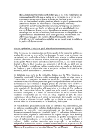 „El proceso de secesión, no es progresista‟. Manuel Herranz Montero Página 18
(El nacionalismo) invoca la identidad (lo que es es) como justificación de
un proyecto político (lo que se quiere ser y, por tanto, no se es) sin otro
argumento que recuperar lo que se fue (y por tanto no se es)…
Una vez levantado el artificio fundante, el mito original, que es también
estación de destino, los nacionalistas (un conjunto de personas)
sostendrán que otro conjunto más numeroso participa de los atributos
del artificio y que, por tanto, por disponer de una identidad colectiva
que va de la mano de una concepción del mundo, ese otro conjunto
constituye una nación cultural que fundamenta una nación política, una
legítima unidad de soberanía. Unos dicen que otros, muchos más, son
diferentes y que, por ello, pueden estos últimos decidir aparte…
Félix Ovejero, „El nacionalismo catalán: de las mentiras de la política a
la política de las mentiras‟.
El 11 de septiembre. No todo es igual. El nacionalismo es reaccionario
Chile fue una de las experiencias que formó parte de la formación política de
muchos jóvenes de mi generación. Las imágenes de aquel 11 de septiembre de
1973 sintetizadas en el asalto al Palacio de la Moneda atacado por el fascismo de
Pinochet y la muerte de Salvador Allende, quedaron grabadas en la memoria de
mucha gente. Allende murió defendiendo la Constitución. El 1 de abril de 1939
finalizó la Guerra Civil española que comenzó el 18 de julio de 1936 con un
Golpe de Estado ejecutado por militares nacionalistas arropado por la iglesia y
los fascistas, y por la oligarquía vasca y burguesía catalana. La República fue
derrotada, murió defendiendo la Constitución.
En Cataluña, una parte de la población, dirigida por la ANC, Ómnium, la
Generalitat y parte del Parlament, están poniendo en marcha un golpe contra la
Constitución y el conjunto de derechos españoles y europeos vigentes. Se
sostienen en movilizaciones populares que han organizado élites nacionalistas,
movilizaciones que orientan y dirigen grupos de activistas cuyo objetivo es
lograr la independencia atacando frontalmente la Constitución y el Estatuto, por
tanto suprimiendo los derechos allí soportados a la mitad de los catalanes.
Atacar la Constitución chilena, la republicana, o la española actual, supone
oponerse, como poco, a la mitad de conciudadanos. Lo están haciendo unos
catalanes secesionistas que en votos en 2015 llegaron al 36% del censo
electoral, por el que lograron el apoyo parlamentario ligeramente superior al
50%, gracias al sistema electoral catalán que privilegia las zonas rurales del
interior sobre las urbanas y costeras de Barcelona y Tarragona.
En realidad existe gran coincidencia entre los territorios más secesionistas, con
los antiguos asentamientos carlistas, tradicionalistas que fueron en aquellos
momentos la expresión contra-revolucionaria de los intentos liberales
democratizadores de la segunda mitad del siglo XIX, luchadores de la carcunda
nacional-católica, expresada sintéticamente en su gran consigna Dios, Patria y
Fueros. Nuevamente los catalanes no formaron un pueblo homogéneo como
canta el independentismo, se encontraban en los dos bandos. Estudiar el
carlismo facilita muchos elementos para comprender el nacionalismo e
independentismo catalán y vasco, como así mismo las alianzas preparatorias del
 