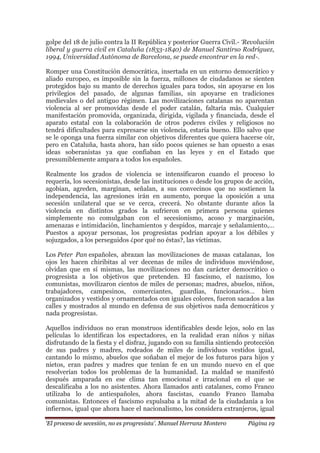 „El proceso de secesión, no es progresista‟. Manuel Herranz Montero Página 19
golpe del 18 de julio contra la II República y posterior Guerra Civil.- „Revolución
liberal y guerra civil en Cataluña (1833-1840) de Manuel Santirso Rodríguez,
1994, Universidad Autónoma de Barcelona, se puede encontrar en la red-.
Romper una Constitución democrática, insertada en un entorno democrático y
aliado europeo, es imposible sin la fuerza, millones de ciudadanos se sienten
protegidos bajo su manto de derechos iguales para todos, sin apoyarse en los
privilegios del pasado, de algunas familias, sin apoyarse en tradiciones
medievales o del antiguo régimen. Las movilizaciones catalanas no aparentan
violencia al ser promovidas desde el poder catalán, faltaría más. Cualquier
manifestación promovida, organizada, dirigida, vigilada y financiada, desde el
aparato estatal con la colaboración de otros poderes civiles y religiosos no
tendrá dificultades para expresarse sin violencia, estaría bueno. Ello salvo que
se le oponga una fuerza similar con objetivos diferentes que quiera hacerse oír,
pero en Cataluña, hasta ahora, han sido pocos quienes se han opuesto a esas
ideas soberanistas ya que confiaban en las leyes y en el Estado que
presumiblemente ampara a todos los españoles.
Realmente los grados de violencia se intensificaron cuando el proceso lo
requería, los secesionistas, desde las instituciones o desde los grupos de acción,
agobian, agreden, marginan, señalan, a sus convecinos que no sostienen la
independencia, las agresiones irán en aumento, porque la oposición a una
secesión unilateral que se ve cerca, crecerá. No obstante durante años la
violencia en distintos grados la sufrieron en primera persona quienes
simplemente no comulgaban con el secesionismo, acoso y marginación,
amenazas e intimidación, linchamientos y despidos, marcaje y señalamiento,…
Puestos a apoyar personas, los progresistas podrían apoyar a los débiles y
sojuzgados, a los perseguidos ¿por qué no éstas?, las víctimas.
Los Peter Pan españoles, abrazan las movilizaciones de masas catalanas, los
ojos les hacen chiribitas al ver decenas de miles de individuos moviéndose,
olvidan que en sí mismas, las movilizaciones no dan carácter democrático o
progresista a los objetivos que pretenden. El fascismo, el nazismo, los
comunistas, movilizaron cientos de miles de personas; madres, abuelos, niños,
trabajadores, campesinos, comerciantes, guardias, funcionarios… bien
organizados y vestidos y ornamentados con iguales colores, fueron sacados a las
calles y mostrados al mundo en defensa de sus objetivos nada democráticos y
nada progresistas.
Aquellos individuos no eran monstruos identificables desde lejos, solo en las
películas lo identifican los espectadores, en la realidad eran niños y niñas
disfrutando de la fiesta y el disfraz, jugando con su familia sintiendo protección
de sus padres y madres, rodeados de miles de individuos vestidos igual,
cantando lo mismo, abuelos que soñaban el mejor de los futuros para hijos y
nietos, eran padres y madres que tenían fe en un mundo nuevo en el que
resolverían todos los problemas de la humanidad. La maldad se manifestó
después amparada en ese clima tan emocional e irracional en el que se
descalificaba a los no asistentes. Ahora llamados anti catalanes, como Franco
utilizaba lo de antiespañoles, ahora fascistas, cuando Franco llamaba
comunistas. Entonces el fascismo expulsaba a la mitad de la ciudadanía a los
infiernos, igual que ahora hace el nacionalismo, los considera extranjeros, igual
 