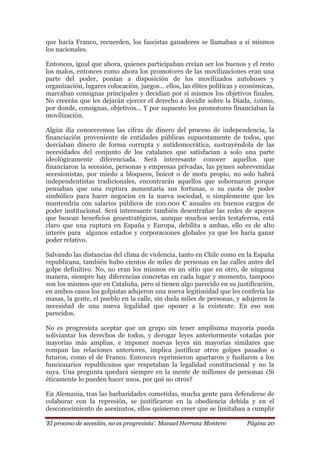 „El proceso de secesión, no es progresista‟. Manuel Herranz Montero Página 20
que hacía Franco, recuerden, los fascistas ganadores se llamaban a sí mismos
los nacionales.
Entonces, igual que ahora, quienes participaban creían ser los buenos y el resto
los malos, entonces como ahora los promotores de las movilizaciones eran una
parte del poder, ponían a disposición de los movilizados autobuses y
organización, lugares colocación, juegos… ellos, las élites políticas y económicas,
marcaban consignas principales y decidían por sí mismos los objetivos finales.
No creerán que les dejarán ejercer el derecho a decidir sobre la Diada, ¿cómo,
por donde, consignas, objetivos... Y por supuesto los promotores financiaban la
movilización.
Algún día conoceremos las cifras de dinero del proceso de independencia, la
financiación proveniente de entidades públicas supuestamente de todos, que
desviaban dinero de forma corrupta y antidemocrática, sustrayéndola de las
necesidades del conjunto de los catalanes que satisfacían a solo una parte
ideológicamente diferenciada. Será interesante conocer aquellos que
financiaron la secesión, personas y empresas privadas, las pymes sobrevenidas
secesionistas, por miedo a bloqueos, boicot o de motu propio, no solo habrá
independentistas tradicionales, encontrarán aquellos que sobornaron porque
pensaban que una ruptura aumentaría sus fortunas, o su cuota de poder
simbólico para hacer negocios en la nueva sociedad, o simplemente que les
mantendría con salarios públicos de 100.000 € anuales en buenos cargos de
poder institucional. Será interesante también desentrañar las redes de apoyos
que buscan beneficios geoestratégicos, aunque muchos serán testaferros, está
claro que una ruptura en España y Europa, debilita a ambas, ello es de alto
interés para algunos estados y corporaciones globales ya que les haría ganar
poder relativo.
Salvando las distancias del clima de violencia, tanto en Chile como en la España
republicana, también hubo cientos de miles de personas en las calles antes del
golpe definitivo. No, no eran los mismos en un sitio que en otro, de ninguna
manera, siempre hay diferencias concretas en cada lugar y momento, tampoco
son los mismos que en Cataluña, pero sí tienen algo parecido en su justificación,
en ambos casos los golpistas adujeron una nueva legitimidad que les confería las
masas, la gente, el pueblo en la calle, sin duda miles de personas, y adujeron la
necesidad de una nueva legalidad que oponer a la existente. En eso son
parecidos.
No es progresista aceptar que un grupo sin tener amplísima mayoría pueda
soliviantar los derechos de todos, y derogar leyes anteriormente votadas por
mayorías más amplias, e imponer nuevas leyes sin mayorías similares que
rompan las relaciones anteriores, implica justificar otros golpes pasados o
futuros, como el de Franco. Entonces reprimieron apartaron y fusilaron a los
funcionarios republicanos que respetaban la legalidad constitucional y no la
suya. Una pregunta quedará siempre en la mente de millones de personas ¿Si
éticamente lo pueden hacer unos, por qué no otros?
En Alemania, tras las barbaridades cometidas, mucha gente para defenderse de
colaborar con la represión, se justificaron en la obediencia debida y en el
desconocimiento de asesinatos, ellos quisieron creer que se limitaban a cumplir
 
