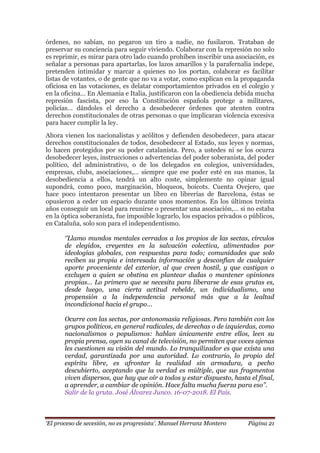 „El proceso de secesión, no es progresista‟. Manuel Herranz Montero Página 21
órdenes, no sabían, no pegaron un tiro a nadie, no fusilaron. Trataban de
preservar su conciencia para seguir viviendo. Colaborar con la represión no solo
es reprimir, es mirar para otro lado cuando prohíben inscribir una asociación, es
señalar a personas para apartarlas, los lazos amarillos y la parafernalia indepe,
pretenden intimidar y marcar a quienes no los portan, colaborar es facilitar
listas de votantes, o de gente que no va a votar, como explican en la propaganda
oficiosa en las votaciones, es delatar comportamientos privados en el colegio y
en la oficina… En Alemania e Italia, justificaron con la obediencia debida mucha
represión fascista, por eso la Constitución española protege a militares,
policías… dándoles el derecho a desobedecer órdenes que atenten contra
derechos constitucionales de otras personas o que implicaran violencia excesiva
para hacer cumplir la ley.
Ahora vienen los nacionalistas y acólitos y defienden desobedecer, para atacar
derechos constitucionales de todos, desobedecer al Estado, sus leyes y normas,
lo hacen protegidos por su poder catalanista. Pero, a ustedes ni se los ocurra
desobedecer leyes, instrucciones o advertencias del poder soberanista, del poder
político, del administrativo, o de los delegados en colegios, universidades,
empresas, clubs, asociaciones,… siempre que ese poder esté en sus manos, la
desobediencia a ellos, tendrá un alto coste, simplemente no opinar igual
supondrá, como poco, marginación, bloqueos, boicots. Cuenta Ovejero, que
hace poco intentaron presentar un libro en librerías de Barcelona, éstas se
opusieron a ceder un espacio durante unos momentos. En los últimos treinta
años conseguir un local para reunirse o presentar una asociación,… si no estaba
en la óptica soberanista, fue imposible lograrlo, los espacios privados o públicos,
en Cataluña, solo son para el independentismo.
„‟Llamo mundos mentales cerrados a los propios de las sectas, círculos
de elegidos, creyentes en la salvación colectiva, alimentados por
ideologías globales, con respuestas para todo; comunidades que solo
reciben su propia e interesada información y desconfían de cualquier
aporte proveniente del exterior, al que creen hostil, y que castigan o
excluyen a quien se obstina en plantear dudas o mantener opiniones
propias… Lo primero que se necesita para liberarse de esas grutas es,
desde luego, una cierta actitud rebelde, un individualismo, una
propensión a la independencia personal más que a la lealtad
incondicional hacia el grupo…
Ocurre con las sectas, por antonomasia religiosas. Pero también con los
grupos políticos, en general radicales, de derechas o de izquierdas, como
nacionalismos o populismos: hablan únicamente entre ellos, leen su
propia prensa, oyen su canal de televisión, no permiten que voces ajenas
les cuestionen su visión del mundo. Lo tranquilizador es que exista una
verdad, garantizada por una autoridad. Lo contrario, lo propio del
espíritu libre, es afrontar la realidad sin armadura, a pecho
descubierto, aceptando que la verdad es múltiple, que sus fragmentos
viven dispersos, que hay que oír a todos y estar dispuesto, hasta el final,
a aprender, a cambiar de opinión. Hace falta mucha fuerza para eso‟‟.
Salir de la gruta. José Álvarez Junco. 16-07-2018. El País.
 