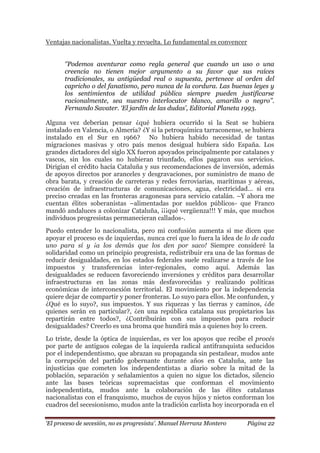 „El proceso de secesión, no es progresista‟. Manuel Herranz Montero Página 22
Ventajas nacionalistas. Vuelta y revuelta. Lo fundamental es convencer
„‟Podemos aventurar como regla general que cuando un uso o una
creencia no tienen mejor argumento a su favor que sus raíces
tradicionales, su antigüedad real o supuesta, pertenece al orden del
capricho o del fanatismo, pero nunca de la cordura. Las buenas leyes y
los sentimientos de utilidad pública siempre pueden justificarse
racionalmente, sea nuestro interlocutor blanco, amarillo o negro‟‟.
Fernando Savater. „El jardín de las dudas‟, Editorial Planeta 1993.
Alguna vez deberían pensar ¿qué hubiera ocurrido si la Seat se hubiera
instalado en Valencia, o Almería? ¿Y si la petroquímica tarraconense, se hubiera
instalado en el Sur en 1966? No hubiera habido necesidad de tantas
migraciones masivas y otro país menos desigual hubiera sido España. Los
grandes dictadores del siglo XX fueron apoyados principalmente por catalanes y
vascos, sin los cuales no hubieran triunfado, ellos pagaron sus servicios.
Dirigían el crédito hacía Cataluña y sus recomendaciones de inversión, además
de apoyos directos por aranceles y desgravaciones, por suministro de mano de
obra barata, y creación de carreteras y redes ferroviarias, marítimas y aéreas,
creación de infraestructuras de comunicaciones, agua, electricidad… si era
preciso creadas en las fronteras aragonesas para servicio catalán. –Y ahora me
cuentan élites soberanistas –alimentadas por sueldos públicos- que Franco
mandó andaluces a colonizar Cataluña, ¡¡¡qué vergüenza!!! Y más, que muchos
individuos progresistas permanecieran callados-.
Puedo entender lo nacionalista, pero mi confusión aumenta si me dicen que
apoyar el proceso es de izquierdas, nunca creí que lo fuera la idea de lo de cada
uno para sí y ¡a los demás que los den por saco! Siempre consideré la
solidaridad como un principio progresista, redistribuir era una de las formas de
reducir desigualdades, en los estados federales suele realizarse a través de los
impuestos y transferencias inter-regionales, como aquí. Además las
desigualdades se reducen favoreciendo inversiones y créditos para desarrollar
infraestructuras en las zonas más desfavorecidas y realizando políticas
económicas de interconexión territorial. El movimiento por la independencia
quiere dejar de compartir y poner fronteras. Lo suyo para ellos. Me confunden, y
¿Qué es lo suyo?, sus impuestos. Y sus riquezas y las tierras y caminos, ¿de
quienes serán en particular?, ¿en una república catalana sus propietarios las
repartirán entre todos?, ¿Contribuirán con sus impuestos para reducir
desigualdades? Creerlo es una broma que hundirá más a quienes hoy lo creen.
Lo triste, desde la óptica de izquierdas, es ver los apoyos que recibe el procés
por parte de antiguos colegas de la izquierda radical antifranquista seducidos
por el independentismo, que abrazan su propaganda sin pestañear, mudos ante
la corrupción del partido gobernante durante años en Cataluña, ante las
injusticias que cometen los independentistas a diario sobre la mitad de la
población, separación y señalamientos a quien no sigue los dictados, silencio
ante las bases teóricas supremacistas que conforman el movimiento
independentista, mudos ante la colaboración de las élites catalanas
nacionalistas con el franquismo, muchos de cuyos hijos y nietos conforman los
cuadros del secesionismo, mudos ante la tradición carlista hoy incorporada en el
 