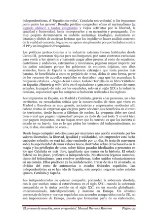 „El proceso de secesión, no es progresista‟. Manuel Herranz Montero Página 23
independentismo, el „España nos roba‟, „Cataluña una colonia‟, o „los impuestos
para quien los genera‟. Resulta patético comprobar cómo el nacionalismo ha
logrado abducir a tantos emigrantes y viejos activistas por la libertad, la
igualdad y fraternidad, hasta incorporarlos a su narración y propaganda. Con
muy poquito derrumbaron su endeble andamiaje ideológico, sustentado en
letanías y clichés de antiguas lecturas que los impidieron hacer análisis concreto
de la realidad concreta, lograron su apoyo simplemente porque luchaban contra
el PP y un imaginario franquismo.
Las políticas proteccionistas a la industria catalana fueron habituales desde
Carlos III, generaron riqueza para sus burgueses, por caros contratos exclusivos
para vestir a los ejércitos y haciendo pagar altos precios al resto de españoles,
castellanos y andaluces, extremeños y murcianos, pagaban mayor importe por
los paños catalanes porque los gobiernos de entonces dejaban, con altos
aranceles, fuera de España la competencia extranjera que tenía precios más
baratos. Se beneficiaba a unos en perjuicio de otros, dicho de otra forma, parte
de los recursos de aquellos españoles se desviaban para que los acumulara la
burguesía catalana. –Según Jesús Laínez, Gabriel Tortella en su libro ‘Cataluña
en España. Historia y mito‟ cifra en el equivalente a 500.000 millones de euros
actuales, lo pagado de más por los españoles, solo en el siglo XIX a la industria
catalana, suponiendo que las compras se hubieran realizado a los ingleses.
Los impuestos en España, en Madrid y Cataluña, gravan a las personas, no a los
territorios, su recaudación señala que la concentración de ricos que viven en
Madrid y Barcelona es muy grande, accionistas y empresarios residentes allí,
cobran rentas de empresas que en gran parte obtienen sus beneficios en el resto
de territorios, desde bancos a fábricas de coches. La pregunta debe ser ¿está
bien o mal que paguen impuestos? porque ya dudo de casi todo. Y si está bien
que paguen impuestos, no me hagan creer que lo correcto es que los invierta el
estado en su barrio. Eso es lo que piden los teóricos del independentismo, no
una, ni dos, sino miles de veces...
Desde luego cualquier solución pasa por mantener una acción constante por los
valores ilustrados, la libertad, igualdad y solidaridad, sin emprender esta lucha
cualquier solución no será tal, sino remiendo por un día. Se trata de convencer
sobre la superioridad de unos valores laicos, ilustrados sobre otros basados en la
magia y los privilegios de unos, sobre falsos pasados idealizados o presentes en
los que Cataluña es más libre, igualitaria que nunca en la historia. El estado
federal no les place, prefieren la independencia. No atienden órganos comunes,
típico del federalismo, para resolver problemas, todos unidos voluntariamente
en un común. Ellos practican ya la confederación, tratar de tú a tú al estado, se
olvidan del resto de autonomías o estados federales españoles. Los
independentistas ya se han ido de España, solo aceptan negociar entre estados
iguales, Cataluña y España.
Los independentistas no quieren compartir, pretenden la soberanía absoluta,
con la que sueñan como si estuviéramos en el siglo XVII, cuando la soberanía
compartida es la única posible en el siglo XXI, en un mundo globalizado,
intercomunicado, interdependiente, y máxime en Europa. Un altísimo
porcentaje de leyes y normas españolas son acuerdos compartidos con la UE, no
son imposiciones de Europa, puesto que formamos parte de su elaboración,
 