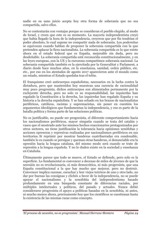 „El proceso de secesión, no es progresista‟. Manuel Herranz Montero Página 24
nadie en su sano juicio acepta hoy otra forma de soberanía que no sea
compartida, salvo ellos.
No se contentarán con ventajas porque se consideran el pueblo elegido, al modo
de Israel, y creen que este es su momento. La mayoría independentista creyó
que había llegado la hora de la independencia, creyeron que por fin tendrían el
poder absoluto, lo cual supone no compartir nada de soberanía. Los podemitas
se equivocan cuando hablan de proponer la soberanía compartida con la que
pretenden aplacar la fiera nacionalista. La soberanía compartida es lo que existe
ahora en el estado federal que es España, mejorable sin duda, pero no
desdeñable. La soberanía compartida está reconocida constitucionalmente, y en
las leyes europeas, con la UE y la eurozona compartimos soberanía nacional. La
soberanía compartida también es la ejercitada por la Generalitat y Parlament, a
diario desde hace muchos años, en la enseñanza, sanidad, orden público, etc.
etc., por eso en los atentados de agosto 2017 aparecieron ante el mundo como
un estado, mientras el Estado quedaba tras el telón.
El franquismo creó anticuerpos españolistas, necesarios en la lucha contra la
dictadura, pero que mantenidos hoy muestran una carencia de racionalidad
muy poco progresista, dichos anticuerpos son alimentados permanente por la
excluyente derecha, pero no solo es su responsabilidad, las izquierdas han
regalado la Constitución a la derecha, las izquierdas han regalado España y su
historia a la derecha españolista. Y se han echado en los brazos de nacionalistas
periféricos, católicos, racistas y supremacistas, sin poner en cuestión los
argumentos ideológicos que fundamentan la independencia, y eso es parte de la
batalla política y forma parte de las soluciones políticas.
No es justificable, no puede ser progresista, el diferente comportamiento hacia
los nacionalismos periféricos, mayor simpatía cuando se trata del catalán y
vasco que el mostrado ante los mismos hechos reaccionarios protagonizados por
otros sectores, no tiene justificación la tolerancia hacia opiniones xenófobas y
acciones opresoras y represivas realizadas por nacionalismos periféricos en sus
territorios. Si reprimir por mostrar banderas cuatribarradas era condenable,
también lo es cuando se persigue y queman otras banderas, si denunciable era la
opresión hacia la lengua catalana, del mismo modo será cuando se trate de
represión a la lengua española. Y no lo duden existe en la sociedad y enseñanza
en Cataluña.
Últimamente parece que todo se mueve, el Estado se defiende, pero solo es la
superficie. Lo fundamental es convencer a decenas de miles de jóvenes de que la
secesión no es revolucionaria, ni más democrática, ni más progresista, que una
España constitucional a la que hay mucho que mejorar, pero no destruir.
Convencer implica razonar, escuchar y leer viejos teóricos de uno y otro lado, no
dar por buenas las consignas y clichés a favor de la independencia, no se puede
apoyar el nacionalismo y la xenofobia del independentismo basado
profundamente en una búsqueda constante de diferencias raciales, por
múltiples intelectuales y políticos, del pasado y actuales. Nunca debió
considerarse progresista el apoyo a políticas basadas en la xenofobia, ni antes,
ni mucho menos ahora, precisamente hoy que los científicos se cuestionan hasta
la existencia de las mismas razas como concepto.
 
