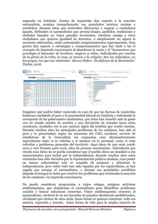 „El proceso de secesión, no es progresista‟. Manuel Herranz Montero Página 3
separado en Cataluña. Gentes de izquierdas dan soporte a la reacción
nacionalista, aceptan tranquilamente sus postulados teóricos racistas y
xenófobos, abrazan ideas que pretenden diferenciar y separar a ciudadanos
iguales, defienden el nacionalismo que premia linajes, apellidos, tradiciones y
símbolos basados en viejos pasados inventados, mientras castiga a otros
ciudadanos que quieren igualdad de derechos, o simplemente no siguen la
corriente soberanista, están sosteniendo comportamientos supremacistas. Esas
gentes dan soporte a estrategias y comportamientos que han dado a luz el
concepto de izquierda reaccionaria al abandonar la razón y el ‘’humanismo que
privilegia el bienestar de hombres, mujeres y niños, individuales por encima
de la gloria de la tribu, la raza, la nación o la religión. Son los individuos, no
los grupos, los que son „sintientes‟. Steven Pinker, „En defensa de la Ilustración.‟
Paidós, 2018.
Imaginen qué podría haber mejorado en caso de que las fuerzas de izquierdas
hubieran combatido el paro y la precariedad laboral en Cataluña y enfrentado la
corrupción de los gobernantes catalanistas, que éstos han resuelto ante la gente
con un simple cambio de nombre y una desviación de miradas hacia otras
cuestiones, ayudados eso sí por quienes algún día tendrán que rendir cuentas.
Durante muchos años los principales problemas de los catalanes, han sido el
paro y la precariedad, según las encuestas del CEO, excelente servicio de
estadísticas de la Generalitat, las respuestas eran abrumadoramente
mayoritarias tanto si se referían a sí mismos en lo personal, como si eran
referidas a problemas generales del territorio -Aquí datos de una serie 2008-
2012 y otro formato para 2016, años de proceso secesionista-. Entenderán que
viendo esos datos no se pueda considerar que el pueblo diera un mandato a sus
representantes para luchar por la independencia, durante muchos años estos
resultados han sido obviados por la representación política catalana, cuyo poder
en manos soberanistas solo se ocupaba de preparar y alimentar la
independencia, pero sobre todo han sido tapados por los izquierdistas, se han
cegado por arropar al nacionalismo, y abrazar sus postulados xenófobos
dejando al margen la lucha por resolver los problemas que reclamaba la mayoría
de los catalanes. La izquierda reaccionaria.
No puedo considerar progresistas a viejos colegas, antiguos activistas
antifranquistas, que abandonan el racionalismo para identificar problemas
sociales y buscar soluciones concretas. Viejos antifranquistas creyeron al
nacionalismo, tuvieron fe en sus leyendas de pasados idealmente prefabricados,
olvidando que cientos de años atrás, hasta donde se quieran remontar, todo era
miseria, represión y muerte, única forma de vida para la amplia mayoría de
 