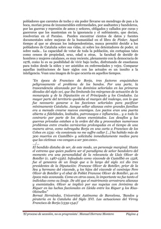 „El proceso de secesión, no es progresista‟. Manuel Herranz Montero Página 4
pobladores que carentes de techo y sin poder llevarse un mendrugo de pan a la
boca, morían presa de innumerables enfermedades, por asaltantes y bandoleros,
por las guerras y represión de amos y señores, obligados y callados por curas y
guerreros que los mantenían en la ignorancia y el sufrimiento, que decían,
resolverían en el Paraíso. Pueden encontrar cientos de datos y fuentes
documentales sobre mejoras de la humanidad en el libro de Pinker. Aquel
tiempo al que se abrazan los independentistas, nunca permitió decidir a los
pobladores de Cataluña sobre sus vidas, ni sobre los detentadores de poder, ni
sobre nada… La capacidad de votar de toda la población, sin cortapisas tales
como censos de propiedad, sexo, edad u otras, la facultad de decidir de
hombres y mujeres catalanes, es muy reciente, plenamente con la democracia de
1978, como lo es su posibilidad de vivir bajo techo, disfrutando de enseñanza
para todos desde la niñez y ser asistidos en enfermedades y vejez. Comparar
aquellas instituciones de hace siglos con las actuales es un insulto a la
inteligencia. Vean una imagen de lo que ocurría en aquellos tiempos.
„‟En época de Francisco de Borja, tres factores enquistaban
peligrosamente el problema de los bandos. Por una parte, la
trascendencia alcanzada por los dominios señoriales en las primeras
décadas del siglo xvi, que iba limitando los márgenes de actuación de la
monarquía y de la Diputación en el Principado y los Condados. La
mayor parte del territorio quedaba al margen del realengo, con lo que
fue necesario ganarse a las facciones señoriales para pacificar
mínimamente Cataluña. Aunque sellar alianzas entre grandes familias
era a menudo crearse nuevos enemigos. Los pactos eran una puerta
abierta a fidelidades, lealtades, patronazgos e influencias... y a todo lo
contrario por parte de los clanes enemistados. Los desafíos y las
guerras privadas estaban a la orden del día y provocaban numerosos
problemas entre crueles carnicerías prolongadas en el tiempo de una
manera atroz, como subrayaba Borja en una carta a Francisco de los
Cobos en 1539: «la consiensia no me suffre callar [...] ha habido más de
300 muertos en Castellbò» y solicitaba inmediatamente medios para
que las víctimas «no vengan a ser 300.000».
…/…
El bandido distaba de ser, de este modo, un personaje marginal. Hasta
el extremo que quien pudiera ser el paradigma de señor bandolero del
momento era una personalidad de la relevancia de Lluís Oliver de
Boteller (c. 1487-1556). Infeudado como vizconde de Castellbò en 1528,
fue el genearca de un linaje que a lo largo del siglo xvi dio tres
presidentes de la Diputación: Francesc Oliver de Boteller, prior de la
Seu y hermano del vizconde, y los hijos del vizconde el canónigo Pere
Oliver de Boteller y el abat de Poblet Francesc Oliver de Boteller, ya en
época más avanzada. Como en otros casos, lo importante no fue tanto el
individuo como su linaje. De ahí que el matrimonio arrostrara alianzas
y enemistades. Oliver se implicó por sus nupcias con Jerónima de
Riquer en las luchas faccionales en Lleida entre los Riquer y los Rius-
Olzinelles‟‟
Bernat Hernández, Universitat Autónoma de Barcelona, „Bandos y
piratería en la Cataluña del Siglo XVI. Las actuaciones del Virrey
Francisco de Borja (1539-1541)‟
 