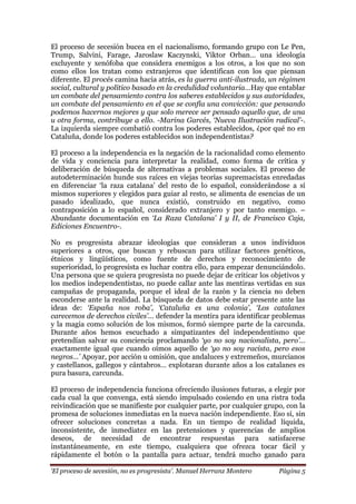 „El proceso de secesión, no es progresista‟. Manuel Herranz Montero Página 5
El proceso de secesión bucea en el nacionalismo, formando grupo con Le Pen,
Trump, Salvini, Farage, Jaroslaw Kaczynski, Viktor Orban… una ideología
excluyente y xenófoba que considera enemigos a los otros, a los que no son
como ellos los tratan como extranjeros que identifican con los que piensan
diferente. El procés camina hacia atrás, es la guerra anti-ilustrada, un régimen
social, cultural y político basado en la credulidad voluntaria…Hay que entablar
un combate del pensamiento contra los saberes establecidos y sus autoridades,
un combate del pensamiento en el que se confía una convicción: que pensando
podemos hacernos mejores y que solo merece ser pensado aquello que, de una
u otra forma, contribuye a ello. -Marina Garcés, „Nueva Ilustración radical‟-.
La izquierda siempre combatió contra los poderes establecidos, ¿por qué no en
Cataluña, donde los poderes establecidos son independentistas?
El proceso a la independencia es la negación de la racionalidad como elemento
de vida y conciencia para interpretar la realidad, como forma de crítica y
deliberación de búsqueda de alternativas a problemas sociales. El proceso de
autodeterminación hunde sus raíces en viejas teorías supremacistas enredadas
en diferenciar ‘la raza catalana’ del resto de lo español, considerándose a sí
mismos superiores y elegidos para guiar al resto, se alimenta de esencias de un
pasado idealizado, que nunca existió, construido en negativo, como
contraposición a lo español, considerado extranjero y por tanto enemigo. –
Abundante documentación en „La Raza Catalana‟ I y II, de Francisco Caja,
Ediciones Encuentro-.
No es progresista abrazar ideologías que consideran a unos individuos
superiores a otros, que buscan y rebuscan para utilizar factores genéticos,
étnicos y lingüísticos, como fuente de derechos y reconocimiento de
superioridad, lo progresista es luchar contra ello, para empezar denunciándolo.
Una persona que se quiera progresista no puede dejar de criticar los objetivos y
los medios independentistas, no puede callar ante las mentiras vertidas en sus
campañas de propaganda, porque el ideal de la razón y la ciencia no deben
esconderse ante la realidad. La búsqueda de datos debe estar presente ante las
ideas de: „España nos roba‟, „Cataluña es una colonia‟, „Los catalanes
carecemos de derechos civiles‟… defender la mentira para identificar problemas
y la magia como solución de los mismos, formó siempre parte de la carcunda.
Durante años hemos escuchado a simpatizantes del independentismo que
pretendían salvar su conciencia proclamando „yo no soy nacionalista, pero‟…
exactamente igual que cuando oímos aquello de „yo no soy racista, pero esos
negros…‟ Apoyar, por acción u omisión, que andaluces y extremeños, murcianos
y castellanos, gallegos y cántabros… explotaran durante años a los catalanes es
pura basura, carcunda.
El proceso de independencia funciona ofreciendo ilusiones futuras, a elegir por
cada cual la que convenga, está siendo impulsado cosiendo en una ristra toda
reivindicación que se manifieste por cualquier parte, por cualquier grupo, con la
promesa de soluciones inmediatas en la nueva nación independiente. Eso sí, sin
ofrecer soluciones concretas a nada. En un tiempo de realidad líquida,
inconsistente, de inmediatez en las pretensiones y querencias de amplios
deseos, de necesidad de encontrar respuestas para satisfacerse
instantáneamente, en este tiempo, cualquiera que ofrezca tocar fácil y
rápidamente el botón o la pantalla para actuar, tendrá mucho ganado para
 