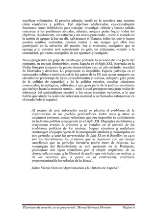 „El proceso de secesión, no es progresista‟. Manuel Herranz Montero Página 6
movilizar voluntades. El procéss además, metió en la coctelera una enorme
crisis económica y política. Fijó objetivos edulcorados, emocionalmente
funcionan como inhibidores para trabajar, investigar, criticar y buscar salidas
concretas a los problemas actuales, además, asegura poder lograr todos los
objetivos, rápidamente, sin esfuerzo y sin costes para nadie... como si cuando en
la acción de apagar la luz un día, salváramos el Planeta, todos los que lo hacen
pueden sentirse contentos, pueden contar a sus amigos que ellos han
participado en la salvación del mundo. Por el contrario, cualquiera que se
oponga a lo anterior será considerado un gafe, un extranjero, extraño a la
comunidad, por tanto susceptible de ser apartado y castigado.
No es progresista un golpe de estado que pretende la secesión de una parte del
conjunto, en un país democrático, como España en el Siglo XXI, insertada en la
Unión Europea conjunto de países democráticos con un alto estándar mundial
de libertades y derechos. Lo progresista es impedirlo. España participa en el
entramado político e institucional de los países de la UE con quien comparte un
elevadísimo porcentaje de leyes, procedimientos y normas, comparte gran parte
de la política de seguridad y de la política exterior, amplias relaciones
comerciales, tecnológicas, culturales, y una gran parte de la política económica
que incluye hasta la moneda común… todo lo cual presupone una gran cesión de
soberanía del nacionalismo español a los entes comunes europeos, a lo que
habría que añadir la cesión de soberanía nacional a las llamadas autonomías en
el estado federal español.
Al socaire de esta subversión social se plantea el problema de la
organización de los pueblos peninsulares. Entre unos y otros se
anudaron entonces tantas relaciones que era imposible su subsistencia
en la forma política consagrada en el siglo XII. Magnates castellanos y
aragoneses cruzan la frontera y se instalan en el corazón de los
problemas políticos de los vecinos; buques vizcaínos y andaluces
constituyen el equipo ligero de la navegación catalana y mallorquina en
este período; y ante las arremetidas de Luis XI en el Rosellón en 1473
son los barceloneses los primeros que se ilusionan con las lanzas
castellanas que su príncipe heredero podrá traer de Segovia. La
monarquía del Renacimiento se está gestando en la Península,
gestándose con signo castellano…por el simple empirismo de su
demografía en auge, y la libertad de acción que reivindica su realeza, y
de los recursos que, a pesar de la contracción, continúan
proporcionándole los rebaños de la Mesta‟.
Jaime Vicens Vives en ‘Aproximación a la Historia de España’: „
 