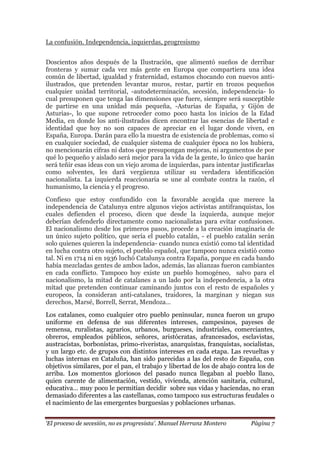 „El proceso de secesión, no es progresista‟. Manuel Herranz Montero Página 7
La confusión. Independencia, izquierdas, progresismo
Doscientos años después de la Ilustración, que alimentó sueños de derribar
fronteras y sumar cada vez más gente en Europa que compartiera una idea
común de libertad, igualdad y fraternidad, estamos chocando con nuevos anti-
ilustrados, que pretenden levantar muros, restar, partir en trozos pequeños
cualquier unidad territorial, -autodeterminación, secesión, independencia- lo
cual presuponen que tenga las dimensiones que fuere, siempre será susceptible
de partirse en una unidad más pequeña, -Asturias de España, y Gijón de
Asturias-, lo que supone retroceder como poco hasta los inicios de la Edad
Media, en donde los anti-ilustrados dicen encontrar las esencias de libertad e
identidad que hoy no son capaces de apreciar en el lugar donde viven, en
España, Europa. Darán para ello la muestra de existencia de problemas, como si
en cualquier sociedad, de cualquier sistema de cualquier época no los hubiera,
no mencionarán cifras ni datos que presupongan mejoras, ni argumentos de por
qué lo pequeño y aislado será mejor para la vida de la gente, lo único que harán
será teñir esas ideas con un viejo aroma de izquierdas, para intentar justificarlas
como solventes, les dará vergüenza utilizar su verdadera identificación
nacionalista. La izquierda reaccionaria se une al combate contra la razón, el
humanismo, la ciencia y el progreso.
Confieso que estoy confundido con la favorable acogida que merece la
independencia de Catalunya entre algunos viejos activistas antifranquistas, los
cuales defienden el proceso, dicen que desde la izquierda, aunque mejor
deberían defenderlo directamente como nacionalistas para evitar confusiones.
El nacionalismo desde los primeros pasos, procede a la creación imaginaria de
un único sujeto político, que sería el pueblo catalán, - el pueblo catalán serán
solo quienes quieren la independencia- cuando nunca existió como tal identidad
en lucha contra otro sujeto, el pueblo español, que tampoco nunca existió como
tal. Ni en 1714 ni en 1936 luchó Catalunya contra España, porque en cada bando
había mezcladas gentes de ambos lados, además, las alianzas fueron cambiantes
en cada conflicto. Tampoco hoy existe un pueblo homogéneo, salvo para el
nacionalismo, la mitad de catalanes a un lado por la independencia, a la otra
mitad que pretenden continuar caminando juntos con el resto de españoles y
europeos, la consideran anti-catalanes, traidores, la marginan y niegan sus
derechos, Marsé, Borrell, Serrat, Mendoza…
Los catalanes, como cualquier otro pueblo peninsular, nunca fueron un grupo
uniforme en defensa de sus diferentes intereses, campesinos, payeses de
remensa, ruralistas, agrarios, urbanos, burgueses, industriales, comerciantes,
obreros, empleados públicos, señores, aristócratas, afrancesados, esclavistas,
austracístas, borbonístas, primo-riveristas, anarquistas, franquistas, socialistas,
y un largo etc. de grupos con distintos intereses en cada etapa. Las revueltas y
luchas internas en Cataluña, han sido parecidas a las del resto de España, con
objetivos similares, por el pan, el trabajo y libertad de los de abajo contra los de
arriba. Los momentos gloriosos del pasado nunca llegaban al pueblo llano,
quien carente de alimentación, vestido, vivienda, atención sanitaria, cultural,
educativa… muy poco le permitían decidir sobre sus vidas y haciendas, no eran
demasiado diferentes a las castellanas, como tampoco sus estructuras feudales o
el nacimiento de las emergentes burguesías y poblaciones urbanas.
 