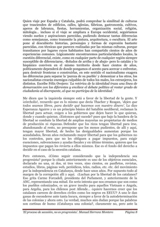 „El proceso de secesión, no es progresista‟. Manuel Herranz Montero Página 8
Quien viaje por España y Cataluña, podrá comprobar la similitud de culturas
que trascienden de edificios, calles, iglesias, fábricas, gastronomía, cultivos,
aperos de labranza, fiestas, herramientas, organización social, religión,
mitología… incluso si el viaje se ampliara a Europa occidental, seguiríamos
viendo sueños y aspiraciones parecidas, pudiendo destacar tantas diferencias
como semejanzas, como transmite la pintura, arquitectura, o escultura. El arte
pone al descubierto historias, personajes y formas de expresión bastante
parecidas, con técnicas que parecen realizadas por las mismas culturas, porque
transitamos por lugares cuyos habitantes han compartido cientos de años de
experiencias comunes. Lógicamente encontraremos particularidades locales, la
cuestión diferencial, existe, como en cualquier parte de cualquier región siempre
susceptible de diferenciarse, -Boludos de arriba y de abajo- pero lo catalán y lo
hispánico conviven en el mismo territorio desde hace cientos de años,
políticamente dependerá de donde pongamos el acento para acercar o enfrentar,
para destruir fronteras o construirlas, en este sentido el nacionalismo exagera
las diferencias para separar la ‘pureza de su pueblo’ y demonizar a los otros, los
nacionalistas crearán enemigos culpables de todos los males, los extranjeros, los
distintos. Escribe Félix Ovejero: „La retórica de la identidad traza una línea de
demarcación con los diferentes y envilece el debate político al restar grado de
ciudadanía al discrepante, al que no participa de la identidad.‟
Me dicen que la izquierda siempre está a favor de la libertad de la gente. Y
¡córcholis!, recuerdo que es lo mismo que decía Thacher y Reagan, ‘dejen que
todos seamos libres, para decidir qué hacemos con nuestro dinero‟. Lo dice
Esperanza Aguirre y es un principio básico del batallón neoliberal, reclaman la
libertad para actuar, exigen a los gobiernos que dejen hacer lo que quieran,
donde y cuando quieran. ¿Entonces qué sucede? pues que bajo la bandera de la
libertad se combate la libertad de amplias mayorías no propietarias de medios
de producción ni riquezas. Defender que los ricos tengan libertad para irse,
abandonando al resto, no presupone que los menos pudientes, de allí y aquí,
tengan mayor libertad, de hecho las desigualdades aumentan porque los
acaudalados, llevan años reclamando mayor libertad para que los gobiernos no
los controlen, para que no les obliguen a pagar impuestos, para exigir
exenciones, subvenciones y ayudas fiscales y en último término, quieren que los
impuestos que pagan les revierta a ellos mismos. Ese es el fondo del derecho a
decidir en el caso de la secesión catalana.
Pero entonces, ¿Cómo seguir considerando que la independencia sea
progresista? porque lo citado anteriormente es uno de los objetivos esenciales,
declarado no una, ni dos, ni tres veces, sino cientos, en panfletos, revistas,
estudios, libros, páginas web, periódicos, teles, radios, etc. etc. del movimiento
por la independencia en Catalunya, desde hace unos años. Por supuesto todo al
margen de la corrupción allí y aquí. ¿Luchan por la libertad de los catalanes?
Eso grita Carme Forcadell, presidenta del Parlament, y anteriormente de la
ANC, representando una mitad. En serio intenta que nos creamos que son como
los pueblos colonizados, es un grave insulto para aquellos Vietnam o Angola,
para Argelia, para los chilenos post Allende… ¿quiere hacernos creer que los
catalanes carecen de derechos civiles como los negros en EEUU? A uno le dan
ganas de esconderse ante tanta locura, siempre a favor de la autodeterminación
de las colonias y ahora esto. La verdad, muchos aún dudan porque las palabras
son cortinas de humo ¿Catalunya una colonia?, claramente no, pero ante la
 