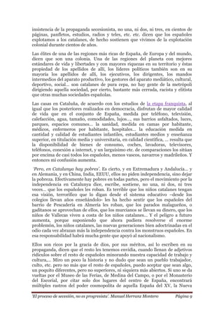 „El proceso de secesión, no es progresista‟. Manuel Herranz Montero Página 9
insistencia de la propaganda secesionista, no una, ni dos, ni tres, en cientos de
páginas, panfletos, estudios, radios y teles, etc. etc. dicen que los españoles
explotamos a los catalanes, de hecho sostienen que vivimos de la explotación
colonial durante cientos de años.
Las élites de una de las regiones más ricas de España, de Europa y del mundo,
dicen que son una colonia. Una de las regiones del planeta con mejores
estándares de vida y libertades y con mayores riquezas en su territorio y éstas
propiedad de los apellidos de allí, los líderes políticos también son en su
mayoría los apellidos de allí, los ejecutivos, los dirigentes, los mandos
intermedios del aparato productivo, los gestores del aparato mediático, cultural,
deportivo, social… son catalanes de pura cepa, no hay gente de la metrópoli
dirigiendo aquella sociedad, por cierto, bastante más cerrada, racista y elitista
que otras muchas sociedades españolas.
Las casas en Cataluña, de acuerdo con los estudios de la etapa franquista, al
igual que los posteriores realizados en democracia, disfrutan de mayor calidad
de vida que en el conjunto de España, medida por teléfono, televisión,
calefacción, agua, tamaño, comodidades, lujos…, sus barrios asfaltados, luces,
parques, espacios comunes… la sanidad, medida en camas por habitante,
médicos, enfermeros por habitante, hospitales… la educación medida en
cantidad y calidad de estudiantes infantiles, estudiantes medios y enseñanza
superior, en titulación media y universitaria, en calidad científica, … resulta que
la disponibilidad de bienes de consumo, coches, lavadoras, televisores,
teléfonos, conexión a internet, y un larguísimo etc. de comparaciones los sitúan
por encima de casi todos los españoles, menos vascos, navarros y madrileños. Y
entonces mi confusión aumenta.
„Pero, en Catalunya hay pobres‟. Es cierto, y en Extremadura y Andalucía… y
en Alemania, y en China, India, EEUU, ellos no piden independencia, sino dejar
la pobreza. Efectivamente hay pobres en todas partes, pero el movimiento por la
independencia en Catalunya dice, escribe, sostiene, no una, ni dos, ni tres
veces… que los españoles les roban. Es terrible que los niños catalanes tengan
esa visión, terrorífico que lo digan desde el sistema educativo –desde los
colegios llevan años enseñándolo- les ha hecho sentir que los españoles del
barrio de Pescadería en Almería les roban, que los parados malagueños, o
gaditanos se aprovechan de ellos, que los murcianos se llevan su dinero, que los
niños de Vallecas viven a costa de los niños catalanes… Y el peligro a futuro
aumenta, porque suponiendo que ahora pudiera resolverse el enorme
problemón, los niños catalanes, las nuevas generaciones bien adoctrinadas en el
odio cada vez abrazan más la independencia contra los monstruos españoles. En
esa responsabilidad habrá mucha gente que apoyó al nacionalismo.
Ellos son ricos por la gracia de dios, por sus méritos, así lo escriben en su
propaganda, dicen que el resto les tenemos envidia, cuando llenan de adjetivos
ridículos sobre el resto de españoles minorando nuestra capacidad de trabajo y
cultura,... Miro un poco la historia y no dudo que sean un pueblo trabajador,
culto, etc. pero no más que el resto de españoles, puedo aceptar que sean algo,
un poquito diferentes, pero no superiores, ni siquiera más abiertos. Si uno se da
vueltas por el Museo de las Ferias, de Medina del Campo, o por el Monasterio
del Escorial, por citar solo dos lugares del centro de España, encontrará
múltiples rastros del poder cosmopolita de aquella España del XV, la Nueva
 