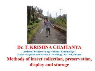 1
Dr. T. KRISHNA CHAITANYA
Assistant Professor (Agricultural Entomology)
School of Agricultural Science & Technology, NMIMS, Shirpur
Methods of insect collection, preservation,
display and storage
 
