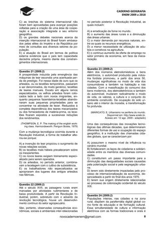 CADERNO GEOGRAFIA
ENEM 2009 a 2018
8novocadernoenem@gmail.com
C) as brechas do sistema internacional não
foram bem aproveitadas para avançar posições
voltadas para a criação de uma área de coope-
ração e associação integrada a seu entorno
geográfico.
D) os grandes debates nacionais acerca da
inserção internacional do Brasil foram embasa-
dos pelas elites do Império e da República por
meio de consultas aos diversos setores da po-
pulação.
E) a atuação do Brasil em termos de política
externa evidencia que o país tem capacidade
decisória própria, mesmo diante dos constran-
gimentos internacionais.
Questão 21 (2009.2)
A prosperidade induzida pela emergência das
máquinas de tear escondia uma acentuada per-
da de prestígio. Foi nessa idade de ouro que os
artesãos, ou os tecelões temporários, passaram
a ser denominados, de modo genérico, tecelões
de teares manuais. Exceto em alguns ramos
especializados, os velhos artesãos foram colo-
cados lado a lado com novos imigrantes, en-
quanto pequenos fazendeiros-tecelões abando-
naram suas pequenas propriedades para se
concentrar na atividade de tecer. Reduzidos à
completa dependência dos teares mecanizados
ou dos fornecedores de matéria-prima, os tece-
lões ficaram expostos a sucessivas reduções
dos rendimentos.
(THOMPSON, E. P. The making of the english work-
ing class. Harmondsworth: Penguin Books, 1979)
Com a mudança tecnológica ocorrida durante a
Revolução Industrial, a forma de trabalhar alte-
rou-se porque:
A) a invenção do tear propiciou o surgimento de
novas relações sociais.
B) os tecelões mais hábeis prevaleceram sobre
os inexperientes.
C) os novos teares exigiam treinamento especi-
alizado para serem operados.
D) os artesãos, no período anterior, combina-
vam a tecelagem com o cultivo de subsistência.
E) os trabalhadores não especializados se
apropriaram dos lugares dos antigos artesãos
nas fábricas.
Questão 22 (2009.2)
Até o século XVII, as paisagens rurais eram
marcadas por atividades rudimentares e de
baixa produtividade. A partir da Revolução In-
dustrial, porém, sobretudo com o advento da
revolução tecnológica, houve um desenvolvi-
mento contínuo do setor agropecuário.
São, portanto, observadas consequências eco-
nômicas, sociais e ambientais inter-relacionadas
no período posterior à Revolução Industrial, as
quais incluem:
A) a erradicação da fome no mundo.
B) o aumento das áreas rurais e a diminuição
das áreas urbanas.
C) a maior demanda por recursos naturais, en-
tre os quais os recursos energéticos.
D) a menor necessidade de utilização de adu-
bos e corretivos na agricultura.
E) o contínuo aumento da oferta de emprego no
setor primário da economia, em face da meca-
nização.
Questão 23 (2009.2)
Além dos inúmeros eletrodomésticos e bens
eletrônicos, o automóvel produzido pela indús-
tria fordista promoveu, a partir dos anos 50,
mudanças significativas no modo de vida dos
consumidores e também na habitação e nas
cidades. Com a massificação do consumo dos
bens modernos, dos eletroeletrônicos e também
do automóvel, mudaram radicalmente o modo
de vida, os valores, a cultura e o conjunto do
ambiente construído. Da ocupação do solo ur-
bano até o interior da moradia, a transformação
foi profunda.
(MARICATO, E. Urbanismo na periferia do mundo.
Disponível em: http://www.scielo.br.
Acesso em: 12 ago. 2009 - adaptado)
Uma das consequências das inovações tecno-
lógicas das últimas décadas, que determinaram
diferentes formas de uso e ocupação do espaço
geográfico, é a instituição das chamadas cida-
des globais, que se caracterizam por:
A) possuírem o mesmo nível de influência no
cenário mundial.
B) fortalecerem os laços de cidadania e solidari-
edade entre os membros das diversas comuni-
dades.
C) constituírem um passo importante para a
diminuição das desigualdades sociais causadas
pela polarização social e pela segregação urba-
na.
D) terem sido diretamente impactadas pelo pro-
cesso de internacionalização da economia, de-
sencadeado a partir do final dos anos 1970.
E) terem sua origem diretamente relacionadas
ao processo de colonização ocidental do século
XIX.
Questão 24 (2009.2)
Populações inteiras, nas cidades e na zona
rural, dispõem da parafernália digital global co-
mo fonte de educação e de formação cultural.
Essa simultaneidade de cultura e informação
eletrônica com as formas tradicionais e orais é
 