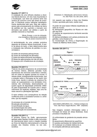 CADERNO GEOGRAFIA
ENEM 2009 a 2018
98novocadernoenem@gmail.com
Questão 317 (2017.1)
A instalação de uma refinaria obedece a diver-
sos fatores técnicos. Um dos mais importantes é
a localização, que deve ser próxima tanto dos
centros de consumo como das áreas de produ-
ção. A Petrobras possui refinarias estrategica-
mente distribuídas pelo país. Elas são respon-
sáveis pelo processamento de milhões de barris
de petróleo por dia, suprindo o mercado com
derivados que podem ser obtidos a partir de
petróleo nacional ou importado.
(Murta, Energia: o vício da civilização,
crise energética e alternativas sustentáveis.
Rio de Janeiro Caramond 2011)
A territorialização de uma unidade produtiva
depende de diversos fatores locacionais. A par-
tir da leitura do texto, o fator determinante para
a instalação das refinarias de petróleo é a pro-
ximidade a:
A) sedes de empresas petroquímicas.
B) zonas de importação de derivados.
C) polos de desenvolvimento tecnológico.
D) áreas de aglomerações de mão de obra.
E) espaços com infraestrutura de circulação.
Questão 318 (2017.1)
Trata-se da perda progressiva da produtividade
de biomas inteiros, afetando parcelas muito
expressivas dos domínios subúmidos e semiári-
dos em todas as regiões quentes do mundo. É
nessas áreas, ecologicamente transicionais, que
a pressão sobre a biomassa se faz sentir com
muita força, devido à retirada da cobertura flo-
restal, ao superpastoreio e às atividades mine-
radoras não controladas, desencadeando um
quadro agudo de degradação ambiental, refleti-
do pela incapacidade de suporte para o desen-
volvimento de espécies vegetais, seja uma flo-
resta natural ou plantações agrícolas.
O texto enfatiza uma consequência da relação
conflituosa entre a sociedade humana e o ambi-
ente, que diz respeito:
A) processo de a inversão térmica,
B) poluição atmosférica.
C) eutrofização da água,
D) Contaminação dos solos.
E) desertificação de ecossistemas.
Questão 319 (2017.1)
A primeira Guerra do Golfo, genuinamente
apoiada pelas Nações Unidas e pela comunida-
de internacional assim como a reação imediata
ao Onze de Setembro demonstravam a força da
posição dos Estados Unidos na era pós-
soviética.
(Hobsbawn, E. Globalização, democracia e terroris-
mo. São Paulo: Cia. das Letras, 2007)
Um aspecto que explica a força dos Estados
Unidos, apontada pelo texto, reside no(a):
A) poder de suas bases militares espalhadas ao
redor do mundo.
B) alinhamento geopolítico da Rússia em rela-
ção aos EUA.
C) política de expansionismo territorial exercida
sobre Cuba.
D) aliança estratégica com países produtores de
petróleo, como Kuwait e Irā.
E) incorporação da China a Organização do
Tratado do Atlântico Norte (Otan).
Questão 320 (2017.1)
Figura 1
Figura 2
(SALGADO-LABOURIAU, M. L. História ecológica da
Terra. São Paulo: Edgard Blucher, 1994 - adaptado)
Nas imagens constam informações sobre a
formação de brisas em áreas litorâneas. Esse
processo é resultado de:
A) uniformidade do gradiente de pressão atmos-
férica.
B) aquecimento diferencial da superfície.
C) quedas acentuadas de médias térmicas.
D) mudanças na umidade relativa do ar.
E) variações altimétricas acentuadas.
 