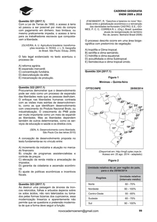 CADERNO GEOGRAFIA
ENEM 2009 a 2018
99novocadernoenem@gmail.com
Questão 321 (2017.1)
Com a Lei de Terras de 1850, o acesso à terra
só passou a ser possível por meio da compra
com pagamento em dinheiro. Isso limitava, ou
mesmo praticamente impedia, o acesso à terra
para os trabalhadores escravos que conquista-
vam a liberdade.
(OLIVEIRA, A. U. Agricultura brasileira: transforma-
ções recentes. In: ROSS, J. L. S. Geografia
do Brasil. São Paulo: Edusp, 2009)
O fato legal evidenciado no texto acentuou o
processo de:
A) reforma agrária.
B) expansão mercantil.
C) concentração fundiária.
D) desruralização da elite.
E) mecanização da produção.
Questão 322 (2017.1)
Procuramos demonstrar que o desenvolvimento
pode ser visto como um processo de expansão
das liberdades reais que as pessoas desfrutam.
O enfoque nas liberdades humanas contrasta
com as visões mais estritas de desenvolvimen-
to, como as que identificam desenvolvimento
com crescimento do Produto Nacional Bruto, ou
industrialização. O crescimento do PNB pode
ser muito importante como um meio de expandir
as liberdades. Mas as liberdades dependem
também de outros determinantes, como os ser-
viços de educação e saúde e os direitos civis.
(SEN, A. Desenvolvimento como liberdade.
São Paulo Cia das letras 2010)
A concepção de desenvolvimento proposta no
texto fundamenta-se no vínculo entre:
A) incremento da indústria e atuação no merca-
do financeiro
B) criação de programas assistencialistas e
controle de preços
C) elevação da renda média e arrecadação de
impostos.
D) garantia da cidadania e ascensão econômi-
ca.
E) ajuste de políticas econômicas e incentivos
fiscais.
Questão 323 (2017.1)
Ao destruir uma paisagem de árvores de tron-
cos retorcidos, folhas e arbustos ásperos sobre
os solos ácidos, não raro laterizados ou toma-
dos pelas formas bizarras dos cupinzeiros, essa
modernização lineariza e aparentemente não
permite que se questione a pretensão modernis-
ta de que a forma deve seguir a função.
(FAESBAERT, R. “Gaúchos e baianos no novo” Nor-
deste entre a globalização econômica e a reinvenção
das identidades territoriaislni CASTRO, E.E.; GO-
MES, P. C. C.: CORREA R. L. (Org.). Brasil: questões
atuais da reorganização do território
Rio de Janeiro: Bertrand Brasil 2008)
O processo descrito ocorre em uma área bioge-
ográfica com predomínio de vegetação:
A) tropófila e Clima tropical.
B) xerófila e clima semiárido.
C) hidrófila e clima equatorial.
D) aciculifoliada e clima Subtropical.
E) Semidecídua e clima tropical úmido.
Questão 324 (2017.1)
Figura 1
Mínimas – Quinta-feira
(Disponível em: http://img0.cptec.inpe.br.
Acesso em: 25 ago. 2014 - adaptado)
Figura 2
 