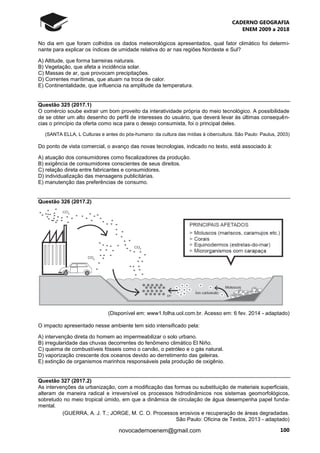 CADERNO GEOGRAFIA
ENEM 2009 a 2018
100novocadernoenem@gmail.com
No dia em que foram colhidos os dados meteorológicos apresentados, qual fator climático foi determi-
nante para explicar os índices de umidade relativa do ar nas regiões Nordeste e Sul?
A) Altitude, que forma barreiras naturais.
B) Vegetação, que afeta a incidência solar.
C) Massas de ar, que provocam precipitações.
D) Correntes marítimas, que atuam na troca de calor.
E) Continentalidade, que influencia na amplitude da temperatura.
Questão 325 (2017.1)
O comércio soube extrair um bom proveito da interatividade própria do meio tecnológico. A possibilidade
de se obter um alto desenho do perfil de interesses do usuário, que deverá levar às últimas consequên-
cias o princípio da oferta como isca para o desejo consumista, foi o principal deles.
(SANTA ELLA, L Culturas e antes do pós-humano: da cultura das mídias à cibercultura. São Paulo: Paulus, 2003)
Do ponto de vista comercial, o avanço das novas tecnologias, indicado no texto, está associado à:
A) atuação dos consumidores como fiscalizadores da produção.
B) exigência de consumidores conscientes de seus direitos.
C) relação direta entre fabricantes e consumidores.
D) individualização das mensagens publicitárias.
E) manutenção das preferências de consumo.
Questão 326 (2017.2)
(Disponível em: www1.folha.uol.com.br. Acesso em: 6 fev. 2014 - adaptado)
O impacto apresentado nesse ambiente tem sido intensificado pela:
A) intervenção direta do homem ao impermeabilizar o solo urbano.
B) irregularidade das chuvas decorrentes do fenômeno climático El Niño.
C) queima de combustíveis fósseis como o carvão, o petróleo e o gás natural.
D) vaporização crescente dos oceanos devido ao derretimento das geleiras.
E) extinção de organismos marinhos responsáveis pela produção de oxigênio.
Questão 327 (2017.2)
As intervenções da urbanização, com a modificação das formas ou substituição de materiais superficiais,
alteram de maneira radical e irreversível os processos hidrodinâmicos nos sistemas geomorfológicos,
sobretudo no meio tropical úmido, em que a dinâmica de circulação de água desempenha papel funda-
mental.
(GUERRA, A. J. T.; JORGE, M. C. O. Processos erosivos e recuperação de áreas degradadas.
São Paulo: Oficina de Textos, 2013 - adaptado)
 