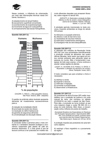 CADERNO GEOGRAFIA
ENEM 2009 a 2018
101novocadernoenem@gmail.com
Nesse contexto, a influência da urbanização,
por meio das intervenções técnicas nesse am-
biente, favorece o:
A) abastecimento do lençol freático.
B) escoamento superficial concentrado.
C) acontecimento da evapotranspiração.
D) movimento de água em subsuperfície.
E) armazenamento das bacias hidrográficas.
Questão 328 (2017.2)
(CALDINI, V.; ÍSOLA, L. Atlas geográfico Saraiva.
São Paulo: Saraiva, 2009 - adaptado)
O padrão da pirâmide etária ilustrada apresenta
demanda de investimentos socioeconômicos
para a:
A) redução da mortalidade infantil.
B) promoção da saúde dos idosos.
C) resolução do déficit habitacional.
D) garantia da segurança alimentar.
E) universalização da educação básica.
Questão 329 (2017.2)
A conclusão tardia e perversa para o meio am-
biente é o verdadeiro desastre ecológico e eco-
nômico ocasionado pelo plantio de café em
terrenos declivosos. E o mais grave é que tal
lavoura continua a ser praticada em moldes não
muito diferentes daqueles que arrasaram flores-
tas, solos e águas no século XIX.
(SOFIATTI, A. Destruição e proteção da Mata
Atlântica no Rio de Janeiro: ensaio bibliográfico
acerca da eco-história. História, Ciências,
Saúde, n. 2, jul.-out. 1997)
A atividade agrícola mencionada no texto pro-
vocou impactos ambientais ao longo do século
XIX porque:
A) reforçava a ocupação extensiva.
B) utilizava o solo do tipo terra roxa.
C) necessitava de recursos hídricos.
D) estimulava investimentos estrangeiros.
E) empregava mão de obra desqualificada.
Questão 330 (2017.2)
A utilização dos métodos da Revolução Verde
(RV) fez com que aumentasse dramaticamente
a produção mundial de alimentos nas quatro
últimas décadas, tanto assim que agora se pro-
duz comida suficiente para alimentar todas as
pessoas do mundo. Mas o fundamental é que,
apesar de todo esse avanço, a fome continua a
assolar vastas regiões do planeta.
(LACEY, H.; OLIVEIRA, M. B. Prefácio. In: SHIVA, V.
Biopirataria: a pilhagem da natureza e do conheci-
mento. Petrópolis: Vozes, 2001)
O texto considera que para erradicar a fome é
necessário:
A) distribuir a renda.
B) expandir a lavoura.
C) estimular a migração.
D) aumentar a produtividade.
E) desenvolver a infraestrutura.
Questão 331 (2017.2)
Os produtores de Nova Europa (SP) estão insa-
tisfeitos com a proibição da queima e do corte
manual de cana, que começou no sábado
(01/03/2014) em todo o estado de São Paulo.
Para eles, a produção se torna inviável, já que
uma máquina chega a custar R$ 800 mil e o
preço do corte dobraria. Além disso, a mecani-
zação cortou milhares de postos de trabalho.
(Sociedade Brasileira dos Especialistas em Resíduos
das Produções Agropecuárias e Agroindustrial (SBE-
RA). Com proibição da queima, produtos dizem
que corte da cana fica inviável. Disponível em:
http://sbera.org.br. Acesso em: 25 mar. 2014)
A proibição imposta aos produtores de cana tem
como objetivo:
A) restringir o fluxo migratório e o povoamento
da região.
 