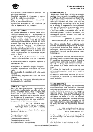 CADERNO GEOGRAFIA
ENEM 2009 a 2018
102novocadernoenem@gmail.com
B) aumentar a lucratividade dos canaviais e do
setor sucroenergético.
C) reduzir a emissão de poluentes e o agrava-
mento dos problemas ambientais.
D) promover o desenvolvimento e a sustentabi-
lidade da indústria intermediária.
E) estimular a qualificação e a promoção da
mão de obra presente nos canaviais.
Questão 332 (2017.2)
No primeiro semestre do ano de 2009, o Su-
premo Tribunal Federal (STF), a mais alta corte
judicial brasileira, prolatou decisão referente ao
polêmico caso envolvendo a demarcação da
reserva indígena Raposa Serra do Sol, onde
habitam aproximadamente dezenove mil índios
aldeados nas tribos Macuxi, Wapixana, Taure-
pang, Ingarikó e Paramona — em julgamento
paradigmático que estabeleceu uma série de
conceitos e diretrizes válidas não só para o caso
em questão, mas para todas as reservas indí-
genas demarcadas ou em processo de demar-
cação no Brasil.
(SALLES, D. J. P. C. Disponível em: www.ambito-
juridico.com.br. Acesso em: 30 jul. 2013 - adaptado)
A demarcação de terras indígenas, conforme o
texto, evidencia a:
A) ampliação da população indígena na região.
B) função do Direito na organização da socie-
dade.
C) mobilização da sociedade civil pela causa
indígena.
D) diminuição do preconceito contra os índios
no Brasil.
E) pressão de organismos internacionais em
defesa dos índios brasileiros.
Questão 333 (2017.2)
As rochas são desagregadas e decompostas e
os materiais resultantes de sua ação, tais como
seixos, cascalhos, areias, siltes e argilas, são
carregados e depois depositados e, também,
substâncias dissolvidas na água podem precipi-
tar. Em virtude de sua atuação, quaisquer ro-
chas, independentemente de suas característi-
cas, podem ficar destacadas no relevo.
(BELLOMO, H. R. et al. (Org.).
Rio Grande do Sul: aspectos da geografia.
Porto Alegre: Martins Livreiro, 1997 - adaptado)
O texto refere-se à modelagem do relevo pelos
processos naturais de:
A) magmatismo e fusão.
B) vulcanismo e erupção.
C) intemperismo e erosão.
D) tectonismo e subducção.
E) metamorfismo e recristalização.
Questão 334 (2017.2)
“As recentes crises entre o Brasil e a Argentina
mostram o esgotamento do modelo mercantilis-
ta no Mercosul", afirma o diretor-geral do Institu-
to Brasileiro de Relações Internacionais (Ibri). A
imposição argentina de cotas para produtos
brasileiros, como os de linha branca, e a amea-
ça de adoção de salvaguardas comerciais indi-
cam que o Mercosul foi construído sobre bases
equivocadas. Segundo o diretor, a noção de que
é possível exportar “sem limites” para um de-
terminado parceiro comercial representa uma
mentalidade “fenícia”, ou seja, uma visão co-
mercial de curto prazo.
(JULIBONI, M. Disponível em:
http://exame.abril.com.br. Acesso em: 7 dez. 2012)
Nas últimas décadas foram adotadas várias
medidas que objetivavam pôr fim às desconfi-
anças mútuas existentes entre o Brasil e a Ar-
gentina. Os conflitos no interior do bloco têm se
intensificado, como na relação analisada, carac-
terizada pela:
A) saturação dos produtos industriais brasilei-
ros, que o mercado argentino tem demonstrado.
B) adoção de barreiras por parte da Argentina,
que intenciona proteger o seu setor industrial.
C) tendência de equilíbrio no comércio entre os
dois países, que indica estabilidade no curto
prazo.
D) política de importação da Argentina, que
demonstra interesse em buscar outros parceiros
comerciais.
E) estratégia da indústria brasileira, que buscou
acompanhar as demandas do mercado consu-
midor argentino.
Questão 335 (2017.2)
Empreende-se um programa de investimentos
em infraestrutura para oferecer as condições
materiais necessárias ao processo de transfor-
mação do território nacional em um espaço da
economia global. Nessa configuração territorial,
destacam-se hoje pontos de concentração de
tecnologias de ponta. É o caso da chamada
agricultura de precisão. Nos pomares paulistas,
começou a ser utilizada uma máquina, de ori-
gem norte-americana, capaz de colher cem pés
de laranja por hora, sob o controle de computa-
dores.
(SANTOS, M.; SILVEIRA, M. L. O Brasil:
território e sociedade no início do séc. XXI.
Rio de Janeiro: Record, 2001)
Qual a consequência socioambiental, no Brasil,
da implementação da tecnologia exemplificada
no texto?
A) A diminuição do uso intensivo do solo.
 