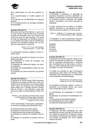 CADERNO GEOGRAFIA
ENEM 2009 a 2018
103novocadernoenem@gmail.com
B) O rebaixamento do nível dos aquíferos lo-
cais.
C) A desestimulação do modelo orgânico de
cultivo.
D) A redução da competitividade do pequeno
produtor.
E) O enfraquecimento da atividade policultora
de exportação.
Questão 336 (2017.2)
Está cada vez mais difícil delimitar o que é rural
e o que é urbano. Pode-se dizer que o rural hoje
só pode ser entendido como um continuum do
urbano do ponto de vista espacial; e do ponto
de vista da organização da atividade econômi-
ca, as cidades não podem mais ser identificadas
apenas com a atividade industrial, nem os cam-
pos com a agricultura e a pecuária.
(SILVA, J. G. O novo rural brasileiro.
Nova Economia, n. 7, maio 1997)
As articulações espaciais tratadas no texto re-
sultam do(a):
A) aumento da geração de riquezas nas propri-
edades agrícolas.
B) crescimento da oferta de empregos nas
áreas cultiváveis.
C) integração dos diferentes lugares nas cadei-
as produtivas.
D) redução das desigualdades sociais nas regi-
ões agrárias.
E) ocorrência de crises financeiras nos grandes
centros.
Questão 337 (2017.2)
O ganhador do Prêmio Nobel, Philip Fearnside,
já alertava em estudos de 2004 que, como con-
sequência do desmatamento em grande escala,
menos água da Amazônia seria transportada
pelos ventos para o Sudeste durante a tempo-
rada de chuvas, o que reduziria a água das
chuvas de verão nos reservatórios de São Pau-
lo.
(SERVA, L. Para ganhador do Prêmio Nobel, cheias
no Norte e seca no Sudeste estão conectadas.
Disponível em: www1.folha.uol.com.br.
Acesso em: 10 nov. 2014)
O fator apresentado no texto para o agravamen-
to da seca no Sudeste está identificado no(a):
A) redirecionamento dos ventos alísios.
B) redução do volume dos rios voadores.
C) deslocamento das massas de ar polares.
D) retenção da umidade na Cordilheira dos An-
des.
E) alteração no gradiente de pressão entre as
áreas.
Questão 338 (2017.2)
A destruição, o transporte e a deposição de
pequenos fragmentos rochosos dependem da
direção e intensidade com que este agente atua
na superfície terrestre, sobretudo em regiões
áridas e semiáridas, com pouca presença de
vegetação.
É nesse ambiente que se verifica o constante
trabalho, destruição e reconstrução de eleva-
ções de areia que recebem o nome de dunas.
(LEINZ, V.; AMARAL, S. E. Geologia geral. São Pau-
lo: Cia. Editora Nacional, 1995 - adaptado)
A modelagem do relevo apresentado relaciona-
se ao processo de erosão decorrente da ação:
A) glacial.
B) fluvial.
C) eólica.
D) pluvial.
E) marinha.
Questão 339 (2017.2)
A expansão da fronteira agrícola chega ao se-
miárido do Nordeste do Brasil com a implanta-
ção de empresas transnacionais e nacionais
que, beneficiando-se do fácil acesso à terra e
água, se voltam especialmente para a fruticultu-
ra irrigada e o cultivo de camarões.
O modelo de produção do agro hidronegócio
caracteriza-se pelo cultivo em extensas áreas,
antecedido pelo desmatamento e consequente
comprometimento da biodiversidade.
(Disponível em: www.abrasco.org.br.
Acesso em: 22 out. 2015 -adaptado)
As atividades econômicas citadas no texto re-
presentam uma inovação técnica que trouxe
como consequência para a região a:
A) intensificação da participação no mercado
global.
B) ampliação do processo de redistribuição fun-
diária.
C) valorização da diversidade biológica.
D) implementação do cultivo orgânico.
E) expansão da agricultura familiar.
Questão 340 (2017.2)
A segurança alimentar perseguida por cada
agrupamento humano ao longo da história pas-
sa a depender atualmente de algumas poucas
corporações multinacionais que passam a deter
uma posição privilegiada nas novas relações
sociais e de poder.
 