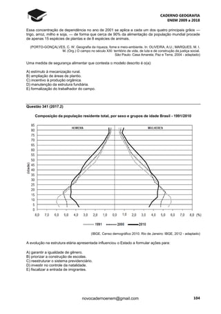 CADERNO GEOGRAFIA
ENEM 2009 a 2018
104novocadernoenem@gmail.com
Essa concentração de dependência no ano de 2001 se aplica a cada um dos quatro principais grãos —
trigo, arroz, milho e soja, — de forma que cerca de 90% da alimentação da população mundial procede
de apenas 15 espécies de plantas e de 8 espécies de animais.
(PORTO-GONÇALVES, C. W. Geografia da riqueza, fome e meio-ambiente. In: OLIVEIRA, A.U.; MARQUES, M. I.
M. (Org.) O campo no século XXI: território de vida, de luta e de construção da justiça social.
São Paulo: Casa Amarela; Paz e Terra, 2004 - adaptado)
Uma medida de segurança alimentar que contesta o modelo descrito é o(a):
A) estímulo à mecanização rural.
B) ampliação de áreas de plantio.
C) incentivo à produção orgânica.
D) manutenção da estrutura fundiária.
E) formalização do trabalhador do campo.
Questão 341 (2017.2)
Composição da população residente total, por sexo e grupos de idade Brasil - 1991/2010
(IBGE. Censo demográfico 2010. Rio de Janeiro: IBGE, 2012 - adaptado)
A evolução na estrutura etária apresentada influenciou o Estado a formular ações para:
A) garantir a igualdade de gênero.
B) priorizar a construção de escolas.
C) reestruturar o sistema previdenciário.
D) investir no controle da natalidade.
E) fiscalizar a entrada de imigrantes.
 