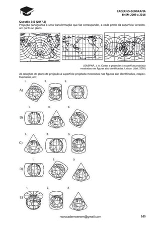CADERNO GEOGRAFIA
ENEM 2009 a 2018
105novocadernoenem@gmail.com
Questão 342 (2017.2)
Projeção cartográfica é uma transformação que faz corresponder, a cada ponto da superfície terrestre,
um ponto no plano.
(GASPAR, J. A. Cartas e projeções à superfície projetada
mostradas nas figuras são identificadas. Lisboa: Lidel, 2005)
As relações do plano de projeção à superfície projetada mostradas nas figuras são identificadas, respec-
tivamente, em:
 